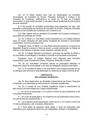 16
Art. 27. O Reitor poderá opor veto às deliberações do Conselho
Universitário, do Conselho de Ensino, Pesquisa, Extensão e Cultura e do
Conselho de Curadores, justificando-o no prazo de 15 dias ao Conselho
Universitário, o qual poderá revogar o veto pela maioria qualificada de três quintos
de seus membros.
§ 1º Na reunião do Conselho Universitário para julgamento do veto, será
permitida a participação de membros do Conselho de Ensino, Pesquisa, Extensão
e Cultura ou do Conselho de Curadores com o direito a voz.
§ 2º Não caberá veto às decisões do Conselho de Curadores contrárias à
aprovação de prestação de Contas.
Art. 28. O Reitor e o Vice-Reitor serão escolhidos por um Colégio Eleitoral,
entre os nomes indicados em lista tríplice resultante de consulta à comunidade
universitária, na forma prevista em lei.
Parágrafo único. O Reitor e o Vice-Reitor deverão pertencer à Carreira do
Magistério Superior e possuir o título de doutor, ou estar posicionado na Classe de
Adjunto IV da Carreira, e atender outros requisitos previstos em lei.
Art. 29. O Colégio Eleitoral normatizará o processo de escolha do Reitor e
do Vice-Reitor e homologará o resultado a consulta à comunidade universitária.
Parágrafo único. O Colégio Eleitoral será integrado pelo Conselho
Universitário e pelo Conselho de Ensino, Pesquisa, Extensão e Cultura.
Art. 30. Ao Vice-Reitor competirá exercer as atribuições definidas no
Regimento Geral da Universidade e nos atos de delegação baixados pelo Reitor.
Art. 31. O mandato de Reitor e de Vice-Reitor, com duração prevista em lei,
se extingue pela renúncia e pela destituição ou vacância do cargo na forma da lei.
CAPÍTULO III
Das Unidades Acadêmicas
Art. 32. Para desenvolver as atividades indissociáveis de Ensino, Pesquisa
e Extensão, a Universidade se estruturará em Unidades Acadêmicas.
Art. 33. A criação de uma Unidade Acadêmica exigirá o atendimento de
pelo menos uma das exigências a seguir especificadas:
I – um curso de graduação e um número mínimo de dez professores a ele
vinculados diretamente;
II – um curso de graduação e um programa de pós-graduação stricto sensu,
na mesma área do conhecimento; e
III – um programa de pós-graduação, stricto sensu, e um número mínimo de
10 (dez) professores a ele vinculados diretamente.
§ 1º Para efeito da aplicação deste artigo, o curso de graduação será
entendido como englobando todas as suas habilitações, ênfases e modalidades.
 