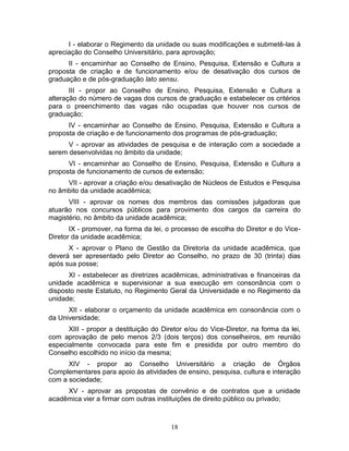 18
I - elaborar o Regimento da unidade ou suas modificações e submetê-las à
apreciação do Conselho Universitário, para aprovação;
II - encaminhar ao Conselho de Ensino, Pesquisa, Extensão e Cultura a
proposta de criação e de funcionamento e/ou de desativação dos cursos de
graduação e de pós-graduação lato sensu.
III - propor ao Conselho de Ensino, Pesquisa, Extensão e Cultura a
alteração do número de vagas dos cursos de graduação e estabelecer os critérios
para o preenchimento das vagas não ocupadas que houver nos cursos de
graduação;
IV - encaminhar ao Conselho de Ensino, Pesquisa, Extensão e Cultura a
proposta de criação e de funcionamento dos programas de pós-graduação;
V - aprovar as atividades de pesquisa e de interação com a sociedade a
serem desenvolvidas no âmbito da unidade;
VI - encaminhar ao Conselho de Ensino, Pesquisa, Extensão e Cultura a
proposta de funcionamento de cursos de extensão;
VII - aprovar a criação e/ou desativação de Núcleos de Estudos e Pesquisa
no âmbito da unidade acadêmica;
VIII - aprovar os nomes dos membros das comissões julgadoras que
atuarão nos concursos públicos para provimento dos cargos da carreira do
magistério, no âmbito da unidade acadêmica;
IX - promover, na forma da lei, o processo de escolha do Diretor e do Vice-
Diretor da unidade acadêmica;
X - aprovar o Plano de Gestão da Diretoria da unidade acadêmica, que
deverá ser apresentado pelo Diretor ao Conselho, no prazo de 30 (trinta) dias
após sua posse;
XI - estabelecer as diretrizes acadêmicas, administrativas e financeiras da
unidade acadêmica e supervisionar a sua execução em consonância com o
disposto neste Estatuto, no Regimento Geral da Universidade e no Regimento da
unidade;
XII - elaborar o orçamento da unidade acadêmica em consonância com o
da Universidade;
XIII - propor a destituição do Diretor e/ou do Vice-Diretor, na forma da lei,
com aprovação de pelo menos 2/3 (dois terços) dos conselheiros, em reunião
especialmente convocada para este fim e presidida por outro membro do
Conselho escolhido no início da mesma;
XIV - propor ao Conselho Universitário a criação de Órgãos
Complementares para apoio às atividades de ensino, pesquisa, cultura e interação
com a sociedade;
XV - aprovar as propostas de convênio e de contratos que a unidade
acadêmica vier a firmar com outras instituições de direito público ou privado;
 
