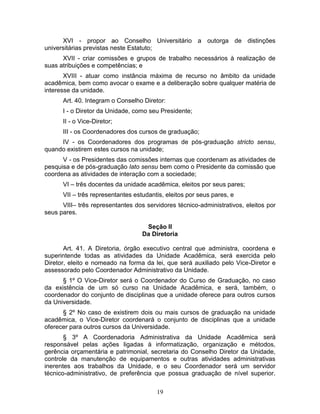 19
XVI - propor ao Conselho Universitário a outorga de distinções
universitárias previstas neste Estatuto;
XVII - criar comissões e grupos de trabalho necessários à realização de
suas atribuições e competências; e
XVIII - atuar como instância máxima de recurso no âmbito da unidade
acadêmica, bem como avocar o exame e a deliberação sobre qualquer matéria de
interesse da unidade.
Art. 40. Integram o Conselho Diretor:
I - o Diretor da Unidade, como seu Presidente;
II - o Vice-Diretor;
III - os Coordenadores dos cursos de graduação;
IV - os Coordenadores dos programas de pós-graduação stricto sensu,
quando existirem estes cursos na unidade;
V - os Presidentes das comissões internas que coordenam as atividades de
pesquisa e de pós-graduação lato sensu bem como o Presidente da comissão que
coordena as atividades de interação com a sociedade;
VI – três docentes da unidade acadêmica, eleitos por seus pares;
VII – três representantes estudantis, eleitos por seus pares, e
VIII– três representantes dos servidores técnico-administrativos, eleitos por
seus pares.
Seção II
Da Diretoria
Art. 41. A Diretoria, órgão executivo central que administra, coordena e
superintende todas as atividades da Unidade Acadêmica, será exercida pelo
Diretor, eleito e nomeado na forma da lei, que será auxiliado pelo Vice-Diretor e
assessorado pelo Coordenador Administrativo da Unidade.
§ 1º O Vice-Diretor será o Coordenador do Curso de Graduação, no caso
da existência de um só curso na Unidade Acadêmica, e será, também, o
coordenador do conjunto de disciplinas que a unidade oferece para outros cursos
da Universidade.
§ 2º No caso de existirem dois ou mais cursos de graduação na unidade
acadêmica, o Vice-Diretor coordenará o conjunto de disciplinas que a unidade
oferecer para outros cursos da Universidade.
§ 3º A Coordenadoria Administrativa da Unidade Acadêmica será
responsável pelas ações ligadas à informatização, organização e métodos,
gerência orçamentária e patrimonial, secretaria do Conselho Diretor da Unidade,
controle da manutenção de equipamentos e outras atividades administrativas
inerentes aos trabalhos da Unidade, e o seu Coordenador será um servidor
técnico-administrativo, de preferência que possua graduação de nível superior.
 