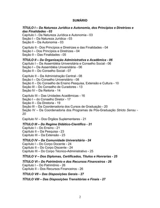 2
SUMÁRIO
TÍTULO I – Da Natureza Jurídica e Autonomia, dos Princípios e Diretrizes e
das Finalidades - 03
Capítulo I - Da Natureza Jurídica e Autonomia - 03
Seção I – Da Natureza Jurídica - 03
Seção II – Da Autonomia - 03
Capítulo II - Dos Princípios e Diretrizes e das Finalidades - 04
Seção I – Dos Princípios e Diretrizes - 04
Seção II – Das Finalidades - 05
TÍTULO II – Da Organização Administrativa e Acadêmica - 06
Capítulo I – Da Assembléia Universitária e Conselho Social - 06
Seção I – Da Assembléia Universitária - 06
Seção II – Do Conselho Social - 07
Capítulo II – Da Administração Central - 08
Seção I – Do Conselho Universitário - 08
Seção II – Do Conselho de Ensino Pesquisa, Extensão e Cultura - 10
Seção III – Do Conselho de Curadores - 13
Seção IV – Da Reitoria - 14
Capítulo III – Das Unidades Acadêmicas - 16
Seção I – do Conselho Diretor - 17
Seção II – Da Diretoria - 19
Seção III – Da Coordenadoria dos Cursos de Graduação - 20
Seção IV – Da Coordenadoria dos Programas de Pós-Graduação Stricto Sensu -
20
Capítulo IV – Dos Órgãos Suplementares - 21
TÍTULO III – Do Regime Didático-Científico - 21
Capítulo I – Do Ensino - 21
Capítulo II – Da Pesquisa - 23
Capítulo III – Da Extensão - 23
TÍTULO IV – Da Comunidade Universitária - 24
Capítulo I – Do Corpo Docente - 24
Capítulo II – Do Corpo Discente - 24
Capítulo III – Do Corpo Técnico-Administrativo - 25
TÍTULO V – Dos Diplomas, Certificados, Títulos e Honrarias - 25
TÍTULO VI – Do Patrimônio e dos Recursos Financeiros - 26
Capítulo I – Do Patrimônio - 26
Capítulo II – Dos Recursos Financeiros - 26
TÍTULO VII – Das Disposições Gerais - 27
TÍTULO VIII – Das Disposições Transitórias e Finais - 27
 