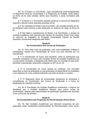 20
Art. 42. O Diretor e o Vice-Diretor, cujas competências serão estabelecidas
no Regimento Geral da Universidade e no Regimento da Unidade, serão eleitos,
na forma da lei, pela unidade, dentre seus docentes, e serão nomeados pelo
Reitor.
§ 1º O Diretor e o Vice-Diretor deverão pertencer à Carreira do Magistério
Superior e atender outros requisitos previstos em lei.
§ 2º Os mandatos de Diretor e de Vice-Diretor, com duração prevista em lei,
se extinguem pela renúncia e pela destituição ou vacância do cargo na forma da
lei.
§ 3º Nas faltas e impedimentos do Diretor e do Vice-Diretor, a direção da
Unidade Acadêmica será exercida pelo membro do Conselho Diretor mais antigo
no exercício do magistério na Fundação Universidade Federal da Grande
Dourados, previamente designado pelo Reitor.
Seção III
Da Coordenadoria dos Cursos de Graduação
Art. 43. Para cada curso de graduação, com suas habilitações, ênfases e
modalidades, haverá uma Coordenação de Curso que será exercida por um
Coordenador.
§ 1º O Coordenador de Curso será escolhido, entre os professores que
ministram disciplinas no Curso, pelo Conselho Diretor da Unidade Acadêmica que
o curso estiver vinculado, e designado pelo Reitor para um mandato de dois anos,
permitida a recondução, observado o disposto no § 2º do art. 42.
§ 2º O Coordenador de Curso deverá ser professor com formação
específica na área de graduação ou pós-graduação correspondente às finalidades
e aos objetivos do curso, preferencialmente com título de doutor ou mestre.
§ 3º O Regimento Geral da Universidade disciplinará as atividades e
competências do Coordenador dos Cursos de Graduação e a forma de
designação do substituto eventual.
Art. 44 O Vice-Diretor da Unidade Acadêmica coordenará o conjunto de
disciplinas que a Unidade Acadêmica oferecer para outros cursos da
Universidade, zelando pela equanimidade na distribuição qualitativa dos docentes
e dos cursos por ela servidos.
Seção IV
Da Coordenadoria dos Programas de Pós-Graduação Stricto Sensu
Art. 45. Nas Unidades Acadêmicas que oferecem programas de pós-
graduação serão constituídas Coordenadorias de Pós-Graduação stricto sensu,
 