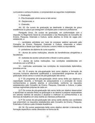 22
curriculares e extracurriculares, e compreenderá as seguintes modalidades:
I - Graduação;
II - Pós-Graduação stricto sensu e lato sensu;
III - Seqüenciais; e
V - Extensão.
Art. 52. Os cursos de graduação se destinarão à obtenção de graus
acadêmicos ou graus que assegurem condições para o exercício profissional.
Parágrafo Único. Os cursos de graduação, em conformidade com o
disposto no Regimento Geral da Universidade e nas Resoluções do Conselho de
Ensino, Pesquisa, Extensão e Cultura, serão abertos no limite de vagas pré-
estabecido, a:
I - candidatos admitidos por meio do processo seletivo aprovado pelo
Conselho de Ensino, Pesquisa, Extensão e Cultura, observada a ordem
classificatória e desde que hajam concluído o ensino médio ou equivalente;
II - portadores de diploma de curso superior;
III - alunos de outras instituições, através de transferências obrigatórias e
facultativas;
IV - bolsistas de acordo cultural entre o Brasil e outros países;
V - alunos de outras instituições, nas condições estabelecidas em
convênios com a UFGD; e
VI - matrículas autorizadas nas condições de reciprocidade diplomática,
previstas em lei.
Art. 53. O ensino de pós-graduação terá como objetivo a formação de
recursos humanos altamente qualificados e compreenderá programas de pós-
graduação stricto sensu e cursos de pós-graduação lato sensu.
§ 1º Os programas de pós-graduação stricto sensu terão por objetivos a
capacitação docente, a formação de pesquisadores e a produção de novos
conhecimentos e estarão abertos à comunidade, conforme os requisitos
estabelecidos pelo Conselho de Ensino, Pesquisa, Extensão e Cultura, e pelas
normas regimentais próprias de cada um.
§ 2º Os cursos de pós-graduação lato sensu terão por objetivo desenvolver
e aprofundar os estudos feitos na graduação e se destina a preparar especialistas
em setores restritos de estudos e atualizar e melhorar os conhecimentos e as
técnicas de trabalhos em área restrita ao interesse profissional.
§ 3º Os cursos de pós-graduação lato sensu serão abertos aos candidatos
que preenchem os requisitos estabelecidos pelo Conselho de Ensino, Pesquisa,
Extensão e Cultura e pela Unidade Acadêmica.
Art. 54. Os cursos seqüenciais terão como objetivo atender à demanda de
formação específica e serão oferecidos na forma da lei.
 
