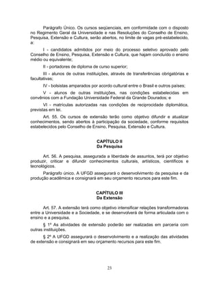 23
Parágrafo Único. Os cursos seqüenciais, em conformidade com o disposto
no Regimento Geral da Universidade e nas Resoluções do Conselho de Ensino,
Pesquisa, Extensão e Cultura, serão abertos, no limite de vagas pré-estabelecido,
a:
I - candidatos admitidos por meio do processo seletivo aprovado pelo
Conselho de Ensino, Pesquisa, Extensão e Cultura, que hajam concluído o ensino
médio ou equivalente;
II - portadores de diploma de curso superior;
III - alunos de outras instituições, através de transferências obrigatórias e
facultativas;
IV - bolsistas amparados por acordo cultural entre o Brasil e outros países;
V - alunos de outras instituições, nas condições estabelecidas em
convênios com a Fundação Universidade Federal da Grande Dourados; e
VI - matrículas autorizadas nas condições de reciprocidade diplomática,
previstas em lei.
Art. 55. Os cursos de extensão terão como objetivo difundir e atualizar
conhecimentos, sendo abertos à participação da sociedade, conforme requisitos
estabelecidos pelo Conselho de Ensino, Pesquisa, Extensão e Cultura.
CAPÍTULO II
Da Pesquisa
Art. 56. A pesquisa, assegurada a liberdade de assuntos, terá por objetivo
produzir, criticar e difundir conhecimentos culturais, artísticos, científicos e
tecnológicos.
Parágrafo único. A UFGD assegurará o desenvolvimento da pesquisa e da
produção acadêmica e consignará em seu orçamento recursos para este fim.
CAPÍTULO III
Da Extensão
Art. 57. A extensão terá como objetivo intensificar relações transformadoras
entre a Universidade e a Sociedade, e se desenvolverá de forma articulada com o
ensino e a pesquisa.
§ 1º As atividades de extensão poderão ser realizadas em parceria com
outras instituições.
§ 2º A UFGD assegurará o desenvolvimento e a realização das atividades
de extensão e consignará em seu orçamento recursos para este fim.
 