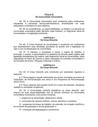24
TÍTULO IV
Da Comunidade Universitária
Art. 58. A Comunidade Universitária será constituída pelos professores,
estudantes e servidores técnico-administrativos, diversificados em suas
atribuições e unificados em seus objetivos.
Art. 59. As competências, as responsabilidades, os direitos e os deveres da
comunidade universitária estão definidos neste Estatuto, no Regimento Geral da
Universidade e na legislação pertinente.
CAPÍTULO I
Do Corpo Docente
Art. 60. O Corpo Docente da Universidade é constituído por professores
que desempenham suas atividades peculiares de acordo com a legislação em
vigor e com as Resoluções da universidade.
Art. 61. O ingresso, a nomeação, a posse, o regime de trabalho, a
promoção, o acesso, a aposentadoria e a dispensa do docente serão regidos pela
legislação disciplinadora da matéria, pelo Regimento Geral da Universidade, pelas
disposições do Plano de Carreira e pelas resoluções do Conselho Universitário e
do Conselho de Ensino, Pesquisa, Extensão e Cultura.
CAPÍTULO II
Do Corpo Discente
Art. 62. O Corpo Discente será constituído por estudantes regulares e
especiais.
§ 1º Aluno regular é aquele matriculado nos cursos vinculados ao ensino de
Graduação, de Pós-Graduação lato sensu e nos Programas de Pós-Graduação
stricto sensu.
§ 2º Aluno especial será aquele inscrito em cursos de extensão, disciplinas
isoladas ou atividades congêneres.
Art. 63. A Universidade prestará assistência ao corpo discente, sem
prejuízo de suas responsabilidades com os demais membros da comunidade
universitária, fomentando, entre outras iniciativas:
I - programas de alimentação, alojamento e saúde;
II - promoções de natureza artística, cultural, esportiva e recreativa;
III - programas de bolsas de trabalho, de extensão, de iniciação científica e
de monitoria de graduação e de pós-graduação; e
IV - orientação psicopedagógica e profissional.
 