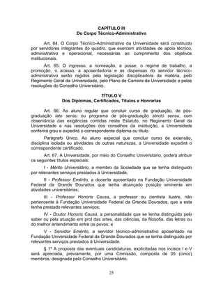 25
CAPÍTULO III
Do Corpo Técnico-Administrativo
Art. 64. O Corpo Técnico-Administrativo da Universidade será constituído
por servidores integrantes do quadro, que exercem atividades de apoio técnico,
administrativo e operacional, necessárias ao cumprimento dos objetivos
institucionais.
Art. 65. O ingresso, a nomeação, a posse, o regime de trabalho, a
promoção, o acesso, a aposentadoria e as dispensas do servidor técnico-
administrativo serão regidos pela legislação disciplinadora da matéria, pelo
Regimento Geral da Universidade, pelo Plano de Carreira da Universidade e pelas
resoluções do Conselho Universitário.
TÍTULO V
Dos Diplomas, Certificados, Títulos e Honrarias
Art. 66. Ao aluno regular que concluir curso de graduação, de pós-
graduação lato sensu ou programa de pós-graduação stricto sensu, com
observância das exigências contidas neste Estatuto, no Regimento Geral da
Universidade e nas resoluções dos conselhos da instituição, a Universidade
conferirá grau e expedirá o correspondente diploma ou título.
Parágrafo Único. Ao aluno especial que concluir curso de extensão,
disciplina isolada ou atividades de outras naturezas, a Universidade expedirá o
correspondente certificado.
Art. 67. A Universidade, por meio do Conselho Universitário, poderá atribuir
os seguintes títulos especiais:
I - Mérito Universitário, a membro da Sociedade que se tenha distinguido
por relevantes serviços prestados à Universidade;
II - Professor Emérito, a docente aposentado na Fundação Universidade
Federal da Grande Dourados que tenha alcançado posição eminente em
atividades universitárias;
III - Professor Honoris Causa, a professor ou cientista ilustre, não
pertencente à Fundação Universidade Federal da Grande Dourados, que a esta
tenha prestado relevantes serviços;
IV - Doutor Honoris Causa, a personalidade que se tenha distinguido pelo
saber ou pela atuação em prol das artes, das ciências, da filosofia, das letras ou
do melhor entendimento entre os povos; e
V - Servidor Emérito, a servidor técnico-administrativo aposentado na
Fundação Universidade Federal da Grande Dourados que se tenha distinguido por
relevantes serviços prestados à Universidade.
§ 1º A proposta das eventuais candidaturas, explicitadas nos incisos I e V
será apreciada, previamente, por uma Comissão, composta de 05 (cinco)
membros, designada pelo Conselho Universitário.
 