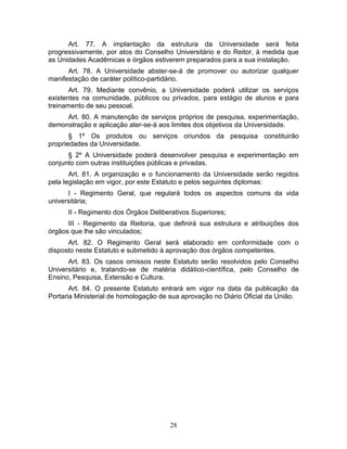 28
Art. 77. A implantação da estrutura da Universidade será feita
progressivamente, por atos do Conselho Universitário e do Reitor, à medida que
as Unidades Acadêmicas e órgãos estiverem preparados para a sua instalação.
Art. 78. A Universidade abster-se-á de promover ou autorizar qualquer
manifestação de caráter político-partidário.
Art. 79. Mediante convênio, a Universidade poderá utilizar os serviços
existentes na comunidade, públicos ou privados, para estágio de alunos e para
treinamento de seu pessoal.
Art. 80. A manutenção de serviços próprios de pesquisa, experimentação,
demonstração e aplicação ater-se-á aos limites dos objetivos da Universidade.
§ 1º Os produtos ou serviços oriundos da pesquisa constituirão
propriedades da Universidade.
§ 2º A Universidade poderá desenvolver pesquisa e experimentação em
conjunto com outras instituições públicas e privadas.
Art. 81. A organização e o funcionamento da Universidade serão regidos
pela legislação em vigor, por este Estatuto e pelos seguintes diplomas:
I - Regimento Geral, que regulará todos os aspectos comuns da vida
universitária;
II - Regimento dos Órgãos Deliberativos Superiores;
III - Regimento da Reitoria, que definirá sua estrutura e atribuições dos
órgãos que lhe são vinculados;
Art. 82. O Regimento Geral será elaborado em conformidade com o
disposto neste Estatuto e submetido à aprovação dos órgãos competentes.
Art. 83. Os casos omissos neste Estatuto serão resolvidos pelo Conselho
Universitário e, tratando-se de matéria didático-científica, pelo Conselho de
Ensino, Pesquisa, Extensão e Cultura.
Art. 84. O presente Estatuto entrará em vigor na data da publicação da
Portaria Ministerial de homologação de sua aprovação no Diário Oficial da União.
 