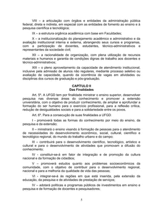 5
VIII – a articulação com órgãos e entidades da administração pública
federal, direta e indireta, em especial com as entidades de fomento ao ensino e à
pesquisa científica e tecnológica;
IX – a estrutura orgânica acadêmica com base em Faculdades;
X – a institucionalização do planejamento acadêmico e administrativo e da
avaliação institucional interna e externa, abrangendo seus cursos e programas,
com a participação de docentes, estudantes, técnico-administrativos e
representantes da sociedade civil;
XII – a racionalidade de organização, com plena utilização de recursos
materiais e humanos e garantia de condições dignas de trabalho aos docentes e
técnico-administrativos;
XIII – o pleno aproveitamento da capacidade de atendimento institucional,
inclusive pela admissão de alunos não regulares, mediante processo seletivo ou
avaliação de capacidade, quando da ocorrência de vagas em atividades ou
disciplinas dos cursos de graduação e pós-graduação.
CAPÍTULO II
Das Finalidades
Art. 5º. A UFGD tem por finalidade ministrar o ensino superior, desenvolver
pesquisa nas diversas áreas do conhecimento e promover a extensão
universitária, com o objetivo de produzir conhecimento, de ampliar e aprofundar a
formação do ser humano para o exercício profissional, para a reflexão crítica,
redução de desigualdades sociais e para a solidariedade entre os povos.
Art. 6º. Para a consecução de suas finalidades a UFGD:
I - promoverá todas as formas do conhecimento por meio do ensino, da
pesquisa e da extensão;
II – ministrará o ensino visando à formação de pessoas para o atendimento
de necessidades do desenvolvimento econômico, social, cultural, científico e
tecnológico regional, do mundo do trabalho urbano e do campo;
III – contribuirá para o desenvolvimento científico, tecnológico, artístico e
cultural e para o desenvolvimento de atividades que promovam a difusão do
conhecimento;
IV - constituir-se-á em fator de integração e de promoção da cultura
nacional e da formação de cidadãos;
V – promoverá estudos quanto aos problemas socioeconômicos da
comunidade, com o objetivo de contribuir para o desenvolvimento regional,
nacional e para a melhoria da qualidade de vida das pessoas;
VI - integrar-se-á às regiões em que está inserida, pela extensão da
educação, da pesquisa e de atividades de prestação de serviços;
IV – adotará políticas e programas públicos de investimentos em ensino e
pesquisa e de formação de docentes e pesquisadores;
 