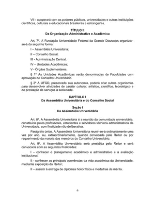 6
VII - cooperará com os poderes públicos, universidades e outras instituições
científicas, culturais e educacionais brasileiras e estrangeiras.
TÍTULO II
Da Organização Administrativa e Acadêmica
Art. 7º. A Fundação Universidade Federal da Grande Dourados organizar-
se-á da seguinte forma:
I – Assembléia Universitária;
II – Conselho Social;
III - Administração Central;
IV – Unidades Acadêmicas;
V - Órgãos Suplementares.
§ 1º As Unidades Acadêmicas serão denominadas de Faculdades com
aprovação do Conselho Universitário.
§ 2º A UFGD, preservada sua autonomia, poderá criar outros organismos
para desenvolver atividades de caráter cultural, artístico, científico, tecnológico e
de prestação de serviços à sociedade.
CAPÍTULO I
Da Assembléia Universitária e do Conselho Social
Seção I
Da Assembléia Universitária
Art. 8º. A Assembléia Universitária é a reunião da comunidade universitária,
constituída pelos professores, estudantes e servidores técnicos administrativos da
Universidade, com finalidade não deliberativa.
Parágrafo único. A Assembléia Universitária reunir-se-á ordinariamente uma
vez por ano, ou, extraordinariamente, quando convocada pelo Reitor ou por
requerimento da maioria dos membros do Conselho Universitário.
Art. 9º. A Assembléia Universitária será presidida pelo Reitor e será
convocada com as seguintes finalidades:
I – conhecer o planejamento acadêmico e administrativo e a avaliação
institucional;
II - conhecer as principais ocorrências da vida acadêmica da Universidade,
mediante exposição do Reitor;
II – assistir à entrega de diplomas honoríficos e medalhas de mérito.
 