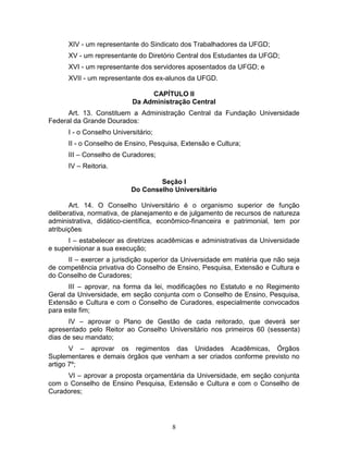 8
XIV - um representante do Sindicato dos Trabalhadores da UFGD;
XV - um representante do Diretório Central dos Estudantes da UFGD;
XVI - um representante dos servidores aposentados da UFGD; e
XVII - um representante dos ex-alunos da UFGD.
CAPÍTULO II
Da Administração Central
Art. 13. Constituem a Administração Central da Fundação Universidade
Federal da Grande Dourados:
I - o Conselho Universitário;
II - o Conselho de Ensino, Pesquisa, Extensão e Cultura;
III – Conselho de Curadores;
IV – Reitoria.
Seção I
Do Conselho Universitário
Art. 14. O Conselho Universitário é o organismo superior de função
deliberativa, normativa, de planejamento e de julgamento de recursos de natureza
administrativa, didático-científica, econômico-financeira e patrimonial, tem por
atribuições:
I – estabelecer as diretrizes acadêmicas e administrativas da Universidade
e supervisionar a sua execução;
II – exercer a jurisdição superior da Universidade em matéria que não seja
de competência privativa do Conselho de Ensino, Pesquisa, Extensão e Cultura e
do Conselho de Curadores;
III – aprovar, na forma da lei, modificações no Estatuto e no Regimento
Geral da Universidade, em seção conjunta com o Conselho de Ensino, Pesquisa,
Extensão e Cultura e com o Conselho de Curadores, especialmente convocados
para este fim;
IV – aprovar o Plano de Gestão de cada reitorado, que deverá ser
apresentado pelo Reitor ao Conselho Universitário nos primeiros 60 (sessenta)
dias de seu mandato;
V – aprovar os regimentos das Unidades Acadêmicas, Órgãos
Suplementares e demais órgãos que venham a ser criados conforme previsto no
artigo 7º;
VI – aprovar a proposta orçamentária da Universidade, em seção conjunta
com o Conselho de Ensino Pesquisa, Extensão e Cultura e com o Conselho de
Curadores;
 