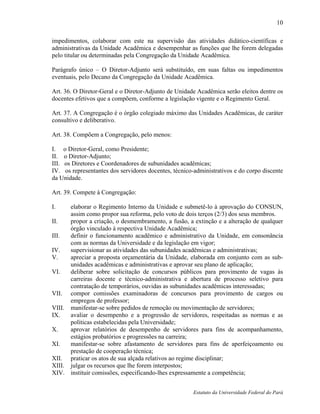 10

impedimentos, colaborar com este na supervisão das atividades didático-científicas e
administrativas da Unidade Acadêmica e desempenhar as funções que lhe forem delegadas
pelo titular ou determinadas pela Congregação da Unidade Acadêmica.

Parágrafo único – O Diretor-Adjunto será substituído, em suas faltas ou impedimentos
eventuais, pelo Decano da Congregação da Unidade Acadêmica.

Art. 36. O Diretor-Geral e o Diretor-Adjunto de Unidade Acadêmica serão eleitos dentre os
docentes efetivos que a compõem, conforme a legislação vigente e o Regimento Geral.

Art. 37. A Congregação é o órgão colegiado máximo das Unidades Acadêmicas, de caráter
consultivo e deliberativo.

Art. 38. Compõem a Congregação, pelo menos:

I. o Diretor-Geral, como Presidente;
II. o Diretor-Adjunto;
III. os Diretores e Coordenadores de subunidades acadêmicas;
IV. os representantes dos servidores docentes, técnico-administrativos e do corpo discente
da Unidade.

Art. 39. Compete à Congregação:

I.    elaborar o Regimento Interno da Unidade e submetê-lo à aprovação do CONSUN,
      assim como propor sua reforma, pelo voto de dois terços (2/3) dos seus membros.
II.   propor a criação, o desmembramento, a fusão, a extinção e a alteração de qualquer
      órgão vinculado à respectiva Unidade Acadêmica;
III.  definir o funcionamento acadêmico e administrativo da Unidade, em consonância
      com as normas da Universidade e da legislação em vigor;
IV.   supervisionar as atividades das subunidades acadêmicas e administrativas;
V.    apreciar a proposta orçamentária da Unidade, elaborada em conjunto com as sub-
      unidades acadêmicas e administrativas e aprovar seu plano de aplicação;
VI.   deliberar sobre solicitação de concursos públicos para provimento de vagas às
      carreiras docente e técnico-administrativa e abertura de processo seletivo para
      contratação de temporários, ouvidas as subunidades acadêmicas interessadas;
VII. compor comissões examinadoras de concursos para provimento de cargos ou
      empregos de professor;
VIII. manifestar-se sobre pedidos de remoção ou movimentação de servidores;
IX.   avaliar o desempenho e a progressão de servidores, respeitadas as normas e as
      políticas estabelecidas pela Universidade;
X.    aprovar relatórios de desempenho de servidores para fins de acompanhamento,
      estágios probatórios e progressões na carreira;
XI.   manifestar-se sobre afastamento de servidores para fins de aperfeiçoamento ou
      prestação de cooperação técnica;
XII. praticar os atos de sua alçada relativos ao regime disciplinar;
XIII. julgar os recursos que lhe forem interpostos;
XIV. instituir comissões, especificando-lhes expressamente a competência;


                                                       Estatuto da Universidade Federal do Pará
 