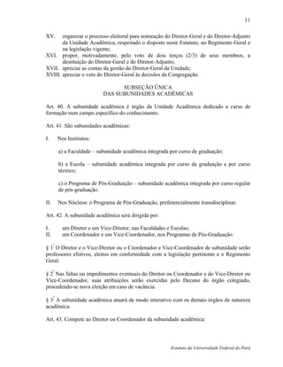 11

XV.    organizar o processo eleitoral para nomeação do Diretor-Geral e do Diretor-Adjunto
       da Unidade Acadêmica, respeitado o disposto neste Estatuto, no Regimento Geral e
       na legislação vigente;
XVI. propor, motivadamente, pelo voto de dois terços (2/3) de seus membros, a
       destituição do Diretor-Geral e do Diretor-Adjunto;
XVII. apreciar as contas da gestão do Diretor-Geral da Unidade;
XVIII. apreciar o veto do Diretor-Geral às decisões da Congregação.

                                   SUBSEÇÃO ÚNICA
                             DAS SUBUNIDADES ACADÊMICAS

Art. 40. A subunidade acadêmica é órgão da Unidade Acadêmica dedicado a curso de
formação num campo específico do conhecimento.

Art. 41. São subunidades acadêmicas:

I.        Nos Institutos:

          a) a Faculdade – subunidade acadêmica integrada por curso de graduação;

          b) a Escola – subunidade acadêmica integrada por curso de graduação e por curso
          técnico;

          c) o Programa de Pós-Graduação – subunidade acadêmica integrada por curso regular
          de pós-graduação.

II.       Nos Núcleos: o Programa de Pós-Graduação, preferencialmente transdisciplinar.

Art. 42. A subunidade acadêmica será dirigida por:

I.          um Diretor e um Vice-Diretor, nas Faculdades e Escolas;
II.         um Coordenador e um Vice-Coordenador, nos Programas de Pós-Graduação.
      º
§ 1 O Diretor e o Vice-Diretor ou o Coordenador e Vice-Coordenador de subunidade serão
professores efetivos, eleitos em conformidade com a legislação pertinente e o Regimento
Geral.
      º
§ 2 Nas faltas ou impedimentos eventuais do Diretor ou Coordenador e do Vice-Diretor ou
Vice-Coordenador, suas atribuições serão exercidas pelo Decano do órgão colegiado,
procedendo-se nova eleição em caso de vacância.

§ 3º A subunidade acadêmica atuará de modo interativo com os demais órgãos de natureza
acadêmica.

Art. 43. Compete ao Diretor ou Coordenador da subunidade acadêmica:




                                                          Estatuto da Universidade Federal do Pará
 