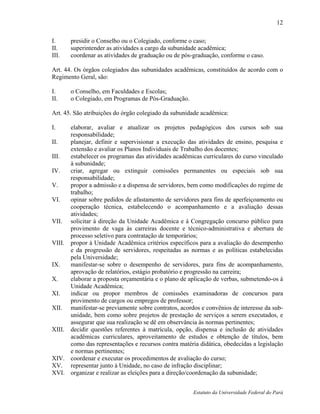 12

I.     presidir o Conselho ou o Colegiado, conforme o caso;
II.    superintender as atividades a cargo da subunidade acadêmica;
III.   coordenar as atividades de graduação ou de pós-graduação, conforme o caso.

Art. 44. Os órgãos colegiados das subunidades acadêmicas, constituídos de acordo com o
Regimento Geral, são:

I.     o Conselho, em Faculdades e Escolas;
II.    o Colegiado, em Programas de Pós-Graduação.

Art. 45. São atribuições do órgão colegiado da subunidade acadêmica:

I.    elaborar, avaliar e atualizar os projetos pedagógicos dos cursos sob sua
      responsabilidade;
II.   planejar, definir e supervisionar a execução das atividades de ensino, pesquisa e
      extensão e avaliar os Planos Individuais de Trabalho dos docentes;
III.  estabelecer os programas das atividades acadêmicas curriculares do curso vinculado
      à subunidade;
IV.   criar, agregar ou extinguir comissões permanentes ou especiais sob sua
      responsabilidade;
V.    propor a admissão e a dispensa de servidores, bem como modificações do regime de
      trabalho;
VI.   opinar sobre pedidos de afastamento de servidores para fins de aperfeiçoamento ou
      cooperação técnica, estabelecendo o acompanhamento e a avaliação dessas
      atividades;
VII. solicitar à direção da Unidade Acadêmica e à Congregação concurso público para
      provimento de vaga às carreiras docente e técnico-administrativa e abertura de
      processo seletivo para contratação de temporários;
VIII. propor à Unidade Acadêmica critérios específicos para a avaliação do desempenho
      e da progressão de servidores, respeitadas as normas e as políticas estabelecidas
      pela Universidade;
IX.   manifestar-se sobre o desempenho de servidores, para fins de acompanhamento,
      aprovação de relatórios, estágio probatório e progressão na carreira;
X.    elaborar a proposta orçamentária e o plano de aplicação de verbas, submetendo-os à
      Unidade Acadêmica;
XI.   indicar ou propor membros de comissões examinadoras de concursos para
      provimento de cargos ou empregos de professor;
XII. manifestar-se previamente sobre contratos, acordos e convênios de interesse da sub-
      unidade, bem como sobre projetos de prestação de serviços a serem executados, e
      assegurar que sua realização se dê em observância às normas pertinentes;
XIII. decidir questões referentes à matrícula, opção, dispensa e inclusão de atividades
      acadêmicas curriculares, aproveitamento de estudos e obtenção de títulos, bem
      como das representações e recursos contra matéria didática, obedecidas a legislação
      e normas pertinentes;
XIV. coordenar e executar os procedimentos de avaliação do curso;
XV. representar junto à Unidade, no caso de infração disciplinar;
XVI. organizar e realizar as eleições para a direção/coordenação da subunidade;


                                                      Estatuto da Universidade Federal do Pará
 