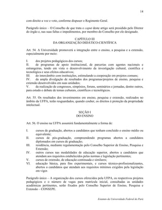 14

com direito a voz e voto, conforme dispuser o Regimento Geral.

Parágrafo único – O Conselho de que trata o caput deste artigo será presidido pelo Diretor
do órgão e, nas suas faltas e impedimentos, por membro do Conselho por ele designado.

                                CAPÍTULO III
                     DA ORGANIZAÇÃO DIDÁTICO-CIENTÍFICA

Art. 54. A Universidade promoverá a integração entre o ensino, a pesquisa e a extensão,
especialmente por meio:

I.      dos projetos pedagógicos dos cursos;
II.     de programas de apoio institucional, de parcerias com agentes nacionais e
estrangeiras, tendo em vista o desenvolvimento da investigação cultural, científica e
tecnológica e seus efeitos educativos;
III.    do intercâmbio com instituições, estimulando a cooperação em projetos comuns;
IV.     da ampla divulgação de resultados dos programas/projetos de ensino, pesquisa e
extensão desenvolvidos em suas unidades;
V.      da realização de congressos, simpósios, foruns, seminários e jornadas, dentre outros,
para estudo e debate de temas culturais, científicos e tecnológicos.

Art. 55. Os resultados dos investimentos em ensino, pesquisa e extensão, realizados no
âmbito da UFPA, terão resguardados, quando couber, os direitos à proteção da propriedade
intelectual.

                                        SEÇÃO I
                                       DO ENSINO

Art. 56. O ensino na UFPA assumirá fundamentalmente a forma de:

I.     cursos de graduação, abertos a candidatos que tenham concluído o ensino médio ou
       equivalente;
II.    cursos de pós-graduação, compreendendo programas abertos a candidatos
       diplomados em cursos de graduação;
III.   residência, mediante regulamentação pelo Conselho Superior de Ensino, Pesquisa e
       Extensão;
IV.    outros cursos nas modalidades de educação superior, abertos a candidatos que
       atendam aos requisitos estabelecidos pelas normas e legislação pertinentes;
V.     cursos de extensão, de educação continuada e similares;
VI.    educação básica, para fins experimentais, e cursos técnico-profissionalizantes,
       abertos a candidatos que atendam aos requisitos mínimos exigidos pela legislação
       em vigor.

Parágrafo único – A organização dos cursos oferecidos pela UFPA, os respectivos projetos
pedagógicos e o número de vagas para matrícula inicial, consultadas as unidades
acadêmicas pertinentes, serão fixados pelo Conselho Superior de Ensino, Pesquisa e
Extensão – CONSEPE.


                                                        Estatuto da Universidade Federal do Pará
 