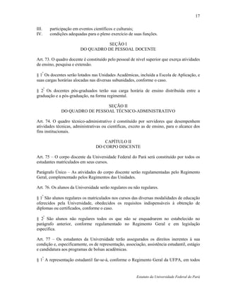 17

III.   participação em eventos científicos e culturais;
IV.    condições adequadas para o pleno exercício de suas funções.

                                   SEÇÃO I
                        DO QUADRO DE PESSOAL DOCENTE

Art. 73. O quadro docente é constituído pelo pessoal de nível superior que exerça atividades
de ensino, pesquisa e extensão.

§ 1º Os docentes serão lotados nas Unidades Acadêmicas, incluída a Escola de Aplicação, e
suas cargas horárias alocadas nas diversas subunidades, conforme o caso.

§ 2º Os docentes pós-graduados terão sua carga horária de ensino distribuída entre a
graduação e a pós-graduação, na forma regimental.

                                SEÇÃO II
              DO QUADRO DE PESSOAL TÉCNICO-ADMINISTRATIVO

Art. 74. O quadro técnico-administrativo é constituído por servidores que desempenhem
atividades técnicas, administrativas ou científicas, exceto as de ensino, para o alcance dos
fins institucionais.

                                     CAPÍTULO II
                                 DO CORPO DISCENTE

Art. 75 – O corpo discente da Universidade Federal do Pará será constituído por todos os
estudantes matriculados em seus cursos.

Parágrafo Único – As atividades do corpo discente serão regulamentadas pelo Regimento
Geral, complementado pelos Regimentos das Unidades.

Art. 76. Os alunos da Universidade serão regulares ou não regulares.
   º
§ 1 São alunos regulares os matriculados nos cursos das diversas modalidades de educação
oferecidos pela Universidade, obedecidos os requisitos indispensáveis à obtenção de
diplomas ou certificados, conforme o caso.

§ 2º São alunos não regulares todos os que não se enquadrarem no estabelecido no
parágrafo anterior, conforme regulamentado no Regimento Geral e em legislação
específica.

Art. 77 – Os estudantes da Universidade terão assegurados os direitos inerentes à sua
condição e, especificamente, os de representação, associação, assistência estudantil, estágio
e candidatura aos programas de bolsas acadêmicas.

§ 1º A representação estudantil far-se-á, conforme o Regimento Geral da UFPA, em todos


                                                        Estatuto da Universidade Federal do Pará
 