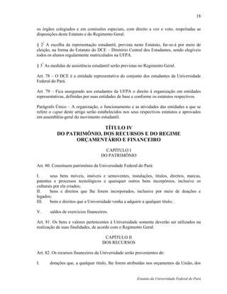 18

os órgãos colegiados e em comissões especiais, com direito a voz e voto, respeitadas as
disposições deste Estatuto e do Regimento Geral.
    º
§ 2 A escolha da representação estudantil, prevista neste Estatuto, far-se-á por meio de
eleição, na forma do Estatuto do DCE – Diretório Central dos Estudantes, sendo elegíveis
todos os alunos regularmente matriculados na UFPA.

§ 3º As medidas de assistência estudantil serão previstas no Regimento Geral.

Art. 78 – O DCE é a entidade representativa do conjunto dos estudantes da Universidade
Federal do Pará.

Art. 79 – Fica assegurado aos estudantes da UFPA o direito à organização em entidades
representativas, definidas por suas entidades de base e conforme os estatutos respectivos.

Parágrafo Único – A organização, o funcionamento e as atividades das entidades a que se
refere o caput deste artigo serão estabelecidos nos seus respectivos estatutos e aprovados
em assembléia-geral do movimento estudantil.

                          TÍTULO IV
           DO PATRIMÔNIO, DOS RECURSOS E DO REGIME
                 ORÇAMENTÁRIO E FINANCEIRO
                                      CAPÍTULO I
                                    DO PATRIMÔNIO

Art. 80. Constituem patrimônio da Universidade Federal do Pará:

I.      seus bens móveis, imóveis e semoventes, instalações, títulos, direitos, marcas,
patentes e processos tecnológicos e quaisquer outros bens incorpóreos, inclusive os
culturais por ela criados;
II.     bens e direitos que lhe forem incorporados, inclusive por meio de doações e
legados;
III.    bens e direitos que a Universidade venha a adquirir a qualquer título;

V.     saldos de exercícios financeiros.

Art. 81. Os bens e valores pertencentes à Universidade somente deverão ser utilizados na
realização de suas finalidades, de acordo com o Regimento Geral.

                                     CAPÍTULO II
                                    DOS RECURSOS

Art. 82. Os recursos financeiros da Universidade serão provenientes de:

I.     dotações que, a qualquer título, lhe forem atribuídas nos orçamentos da União, dos


                                                       Estatuto da Universidade Federal do Pará
 