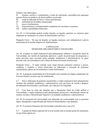 19

Estados e dos Municípios;
II.    doações, auxílios e contribuições, a título de subvenção, concedidos por quaisquer
pessoas físicas ou jurídicas, de direito público ou privado,
III.   renda de aplicação de bens e valores patrimoniais;
IV.    retribuição de atividades remuneradas;
V.     taxas e emolumentos;
VI.    financiamentos e contraprestações originárias de convênios e contratos;
VII. multas e penalidades financeiras.

Art. 83. A Universidade poderá receber doações ou legados, gratuitos ou onerosos, para
ampliação de instalações ou custeio de determinados serviços.

Parágrafo Único – No caso de doações ou legados onerosos, será indispensável a prévia
autorização do Conselho Superior de Administração.

                               CAPÍTULO III
                   DO REGIME ORÇAMENTÁRIO E FINANCEIRO

Art. 84. Compete ao órgão responsável pelo planejamento elaborar o orçamento anual da
Universidade, nos termos da legislação aplicável, a partir da priorização de programas e
ações previstos para execução pelas unidades acadêmicas e administrativas, os quais
deverão estar em consonância com o Plano de Desenvolvimento Institucional.

Parágrafo Único – O órgão referido neste artigo baixará instruções relativas a prazos,
condições e modelos a serem observados na elaboração e execução de propostas
orçamentárias, planos de investimentos e outras informações.

Art. 85. A proposta orçamentária da Universidade será remetida aos órgãos competentes do
Governo Federal, no prazo que for estabelecido.

§ 1º Para a elaboração da proposta orçamentária, o órgão responsável pelo planejamento
receberá das unidades acadêmicas e administrativas suas previsões de receita e despesa,
devidamente discriminadas e justificadas, até a data por ele estipulada.

§ 2º Com base no valor das dotações que o Orçamento Geral da União atribuir à
Universidade, o órgão responsável pelo planejamento promoverá a distribuição interna do
mesmo, ouvidas a Administração Superior e as unidades acadêmicas e administrativas.

Art. 86. O orçamento da Universidade será elaborado em conformidade com os preceitos
legais, abrangendo a especificação das fontes de financiamento e das despesas.

Art. 87. O exercício financeiro da Universidade coincidirá com o ano civil.
   º
§1     A gestão de fundos especiais far-se-á de acordo com as normas gerais do orçamento,
no que forem aplicáveis.




                                                        Estatuto da Universidade Federal do Pará
 