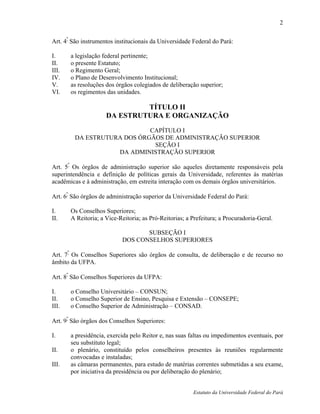 2

Art. 4º São instrumentos institucionais da Universidade Federal do Pará:

I.     a legislação federal pertinente;
II.    o presente Estatuto;
III.   o Regimento Geral;
IV.    o Plano de Desenvolvimento Institucional;
V.     as resoluções dos órgãos colegiados de deliberação superior;
VI.    os regimentos das unidades.

                              TÍTULO II
                     DA ESTRUTURA E ORGANIZAÇÃO
                             CAPÍTULO I
         DA ESTRUTURA DOS ÓRGÃOS DE ADMINISTRAÇÃO SUPERIOR
                              SEÇÃO I
                    DA ADMINISTRAÇÃO SUPERIOR

Art. 5º Os órgãos de administração superior são aqueles diretamente responsáveis pela
superintendência e definição de políticas gerais da Universidade, referentes às matérias
acadêmicas e à administração, em estreita interação com os demais órgãos universitários.
      º
Art. 6 São órgãos de administração superior da Universidade Federal do Pará:

I.     Os Conselhos Superiores;
II.    A Reitoria; a Vice-Reitoria; as Pró-Reitorias; a Prefeitura; a Procuradoria-Geral.

                                  SUBSEÇÃO I
                           DOS CONSELHOS SUPERIORES

Art. 7º Os Conselhos Superiores são órgãos de consulta, de deliberação e de recurso no
âmbito da UFPA.
      º
Art. 8 São Conselhos Superiores da UFPA:

I.     o Conselho Universitário – CONSUN;
II.    o Conselho Superior de Ensino, Pesquisa e Extensão – CONSEPE;
III.   o Conselho Superior de Administração – CONSAD.

Art. 9º São órgãos dos Conselhos Superiores:

I.     a presidência, exercida pelo Reitor e, nas suas faltas ou impedimentos eventuais, por
       seu substituto legal;
II.    o plenário, constituído pelos conselheiros presentes às reuniões regularmente
       convocadas e instaladas;
III.   as câmaras permanentes, para estudo de matérias correntes submetidas a seu exame,
       por iniciativa da presidência ou por deliberação do plenário;


                                                        Estatuto da Universidade Federal do Pará
 