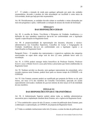 20

§ 2º É vedada a retenção de renda para qualquer aplicação por parte das unidades
orçamentárias, devendo o produto de toda arrecadação ser recolhido à conta única da
Universidade, desde que haja previsão orçamentária.

Art. 88. Periodicamente, as unidades deverão relatar os resultados e metas alcançadas por
meio dos programas e ações, viabilizando a avaliação do alcance da missão da Instituição.

                                  TÍTULO V
                           DAS DISPOSIÇÕES GERAIS

Art. 89. A escolha do Reitor, Vice-Reitor e Dirigentes de Unidades Acadêmicas e a
definição de seus mandatos respectivos dar-se-ão em conformidade com a legislação
vigente e especificações no Regimento Geral.

Art. 90. A proporcionalidade de representação dos docentes, discentes e técnico-
administrativos nos Conselhos Superiores, Conselhos de Campi e Congregações de
Unidades Acadêmicas dar-se-á em conformidade com a legislação vigente e as
especificações no Regimento Geral.

Parágrafo Único – O mandato dos representantes e respectivos suplentes das categorias
mencionadas no caput deste artigo será de dois (2) anos, podendo haver uma (1)
recondução.

Art. 91. A UFPA poderá outorgar títulos honoríficos de Professor Emérito, Professor
honoris causa e Doutor honoris causa pela forma e prescrições que forem estabelecidas no
Regimento Geral.

Art. 92. Nenhum servidor ou discente, nem qualquer representante da comunidade, salvo
exceção expressa neste Estatuto, poderá fazer parte ao mesmo tempo do CONSEPE e do
CONSAD.

Art. 93. Este Estatuto somente poderá ser modificado por proposta do Reitor ou de, pelo
menos, um terço (1/3) dos membros do Conselho Universitário, aprovada em sessão
especialmente convocada e mediante do quorum mínimo de dois terços (2/3) da totalidade
de seus membros.

                           TÍTULO VI
              DAS DISPOSIÇÕES FINAIS E TRANSITÓRIAS
Art. 94. A Administração Superior poderá adotar todas as medidas administrativas
necessárias para a implantação imediata deste Estatuto, até a vigência do Regimento Geral.

§ 1º Fica estabelecido o prazo de três (3) meses, a contar da publicação deste Estatuto, para
a elaboração e a apresentação, ao CONSUN, de proposta do Regimento Geral.
   º
§ 2 Todas as unidades institucionais terão três (3) meses, a contar da data da publicação do


                                                        Estatuto da Universidade Federal do Pará
 
