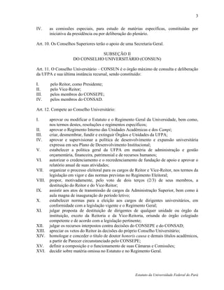 3

IV.    as comissões especiais, para estudo de matérias específicas, constituídas por
       iniciativa da presidência ou por deliberação do plenário.

Art. 10. Os Conselhos Superiores terão o apoio de uma Secretaria Geral.

                               SUBSEÇÃO II
                    DO CONSELHO UNIVERSITÁRIO (CONSUN)

Art. 11. O Conselho Universitário – CONSUN é o órgão máximo de consulta e deliberação
da UFPA e sua última instância recursal, sendo constituído:

I.     pelo Reitor, como Presidente;
II.    pelo Vice-Reitor;
III.   pelos membros do CONSEPE;
IV.    pelos membros do CONSAD.

Art. 12. Compete ao Conselho Universitário:

I.    aprovar ou modificar o Estatuto e o Regimento Geral da Universidade, bem como,
      nos termos destes, resoluções e regimentos específicos;
II.   aprovar o Regimento Interno das Unidades Acadêmicas e dos Campi;
III.  criar, desmembrar, fundir e extinguir Órgãos e Unidades da UFPA;
IV.   aprovar e supervisionar a política de desenvolvimento e expansão universitária
      expressa em seu Plano de Desenvolvimento Institucional;
V.    estabelecer a política geral da UFPA em matéria de administração e gestão
      orçamentária, financeira, patrimonial e de recursos humanos;
VI.   autorizar o credenciamento e o recredenciamento de fundação de apoio e aprovar o
      relatório anual de suas atividades;
VII. organizar o processo eleitoral para os cargos de Reitor e Vice-Reitor, nos termos da
      legislação em vigor e das normas previstas no Regimento Eleitoral;
VIII. propor, motivadamente, pelo voto de dois terços (2/3) de seus membros, a
      destituição do Reitor e do Vice-Reitor;
IX.   assistir aos atos de transmissão de cargos da Administração Superior, bem como à
      aula magna de inauguração do período letivo;
X.    estabelecer normas para a eleição aos cargos de dirigentes universitários, em
      conformidade com a legislação vigente e o Regimento Geral;
XI.   julgar proposta de destituição de dirigentes de qualquer unidade ou órgão da
      instituição, exceto da Reitoria e da Vice-Reitoria, oriunda do órgão colegiado
      competente e de acordo com a legislação pertinente;
XII. julgar os recursos interpostos contra decisões do CONSEPE e do CONSAD;
XIII. apreciar os vetos do Reitor às decisões do próprio Conselho Universitário;
XIV. homologar e conceder o título de doutor honoris causa e demais títulos acadêmicos,
      a partir de Parecer circunstanciado pelo CONSEPE;
XV. definir a composição e o funcionamento de suas Câmaras e Comissões;
XVI. decidir sobre matéria omissa no Estatuto e no Regimento Geral.




                                                       Estatuto da Universidade Federal do Pará
 