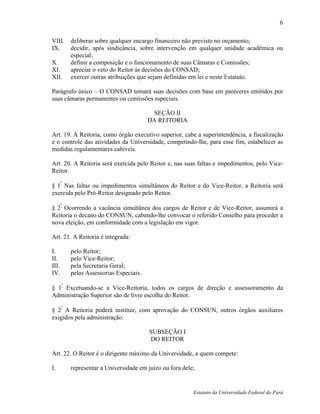 6

VIII.   deliberar sobre qualquer encargo financeiro não previsto no orçamento;
IX.     decidir, após sindicância, sobre intervenção em qualquer unidade acadêmica ou
        especial;
X.      definir a composição e o funcionamento de suas Câmaras e Comissões;
XI.     apreciar o veto do Reitor às decisões do CONSAD;
XII.    exercer outras atribuições que sejam definidas em lei e neste Estatuto.

Parágrafo único – O CONSAD tomará suas decisões com base em pareceres emitidos por
suas câmaras permanentes ou comissões especiais.

                                        SEÇÃO II
                                       DA REITORIA

Art. 19. À Reitoria, como órgão executivo superior, cabe a superintendência, a fiscalização
e o controle das atividades da Universidade, competindo-lhe, para esse fim, estabelecer as
medidas regulamentares cabíveis.

Art. 20. A Reitoria será exercida pelo Reitor e, nas suas faltas e impedimentos, pelo Vice-
Reitor.

§ 1º Nas faltas ou impedimentos simultâneos do Reitor e do Vice-Reitor, a Reitoria será
exercida pelo Pró-Reitor designado pelo Reitor.

§ 2º Ocorrendo a vacância simultânea dos cargos de Reitor e de Vice-Reitor, assumirá a
Reitoria o decano do CONSUN, cabendo-lhe convocar o referido Conselho para proceder a
nova eleição, em conformidade com a legislação em vigor.

Art. 21. A Reitoria é integrada:

I.      pelo Reitor;
II.     pelo Vice-Reitor;
III.    pela Secretaria Geral;
IV.     pelas Assessorias Especiais.

§ 1º Excetuando-se a Vice-Reitoria, todos os cargos de direção e assessoramento da
Administração Superior são de livre escolha do Reitor.
   º
§ 2 A Reitoria poderá instituir, com aprovação do CONSUN, outros órgãos auxiliares
exigidos pela administração.

                                       SUBSEÇÃO I
                                       DO REITOR

Art. 22. O Reitor é o dirigente máximo da Universidade, a quem compete:

I.      representar a Universidade em juízo ou fora dele;


                                                        Estatuto da Universidade Federal do Pará
 