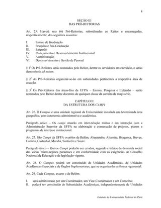 8

                                         SEÇÃO III
                                    DAS PRÓ-REITORIAS

Art. 25. Haverá seis (6) Pró-Reitorias, subordinadas ao Reitor e encarregadas,
respectivamente, dos seguintes assuntos:

I.          Ensino de Graduação
II.         Pesquisa e Pós-Graduação
III.        Extensão
IV.         Planejamento e Desenvolvimento Institucional
V.          Administração
VI.         Desenvolvimento e Gestão de Pessoal
      º
§ 1 Os Pró-Reitores serão nomeados pelo Reitor, dentre os servidores em exercício, e serão
demissíveis ad nutum.

§ 2º As Pró-Reitorias organizar-se-ão em subunidades pertinentes à respectiva área de
atuação.

§ 3º Os Pró-Reitores das áreas-fins da UFPA – Ensino, Pesquisa e Extensão – serão
nomeados pelo Reitor dentre docentes de qualquer classe da carreira de magistério.

                                      CAPÍTULO II
                                DA ESTRUTURA DOS CAMPI

Art. 26. O Campus é uma unidade regional da Universidade instalada em determinada área
geográfica, com autonomia administrativa e acadêmica.

Parágrafo único – Os campi atuarão em inter-relação mútua e em interação com a
Administração Superior da UFPA na elaboração e consecução de projetos, planos e
programas de interesse institucional.

Art. 27. São Campi da UFPA os pólos de Belém, Abaetetuba, Altamira, Bragança, Breves,
Cametá, Castanhal, Marabá, Santarém e Soure.

Parágrafo único – Outros Campi poderão ser criados, segundo critérios de demanda social
das várias micro-regiões paraenses e em conformidade com as exigências do Conselho
Nacional de Educação e da legislação vigente.

Art. 28. O Campus poderá ser constituído de Unidades Acadêmicas, de Unidades
Acadêmicas Especiais e de Órgãos Suplementares, que se organizarão na forma regimental.

Art. 29. Cada Campus, exceto o de Belém:

I.        será administrado por um Coordenador, um Vice-Coordenador e um Conselho;
II.       poderá ser constituído de Subunidades Acadêmicas, independentemente de Unidades


                                                           Estatuto da Universidade Federal do Pará
 
