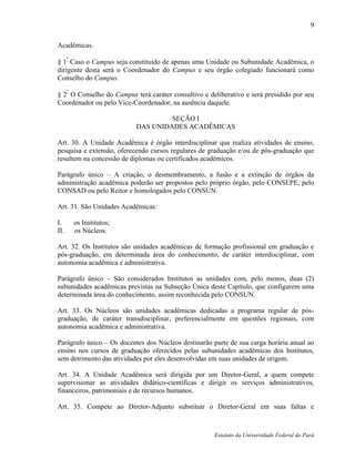 9

Acadêmicas.

§ 1º Caso o Campus seja constituído de apenas uma Unidade ou Subunidade Acadêmica, o
dirigente desta será o Coordenador do Campus e seu órgão colegiado funcionará como
Conselho do Campus.

§ 2º O Conselho do Campus terá caráter consultivo e deliberativo e será presidido por seu
Coordenador ou pelo Vice-Coordenador, na ausência daquele.

                                    SEÇÃO I
                           DAS UNIDADES ACADÊMICAS

Art. 30. A Unidade Acadêmica é órgão interdisciplinar que realiza atividades de ensino,
pesquisa e extensão, oferecendo cursos regulares de graduação e/ou de pós-graduação que
resultem na concessão de diplomas ou certificados acadêmicos.

Parágrafo único – A criação, o desmembramento, a fusão e a extinção de órgãos da
administração acadêmica poderão ser propostos pelo próprio órgão, pelo CONSEPE, pelo
CONSAD ou pelo Reitor e homologados pelo CONSUN.

Art. 31. São Unidades Acadêmicas:

I.    os Institutos;
II.   os Núcleos.

Art. 32. Os Institutos são unidades acadêmicas de formação profissional em graduação e
pós-graduação, em determinada área do conhecimento, de caráter interdisciplinar, com
autonomia acadêmica e administrativa.

Parágrafo único – São considerados Institutos as unidades com, pelo menos, duas (2)
subunidades acadêmicas previstas na Subseção Única deste Capítulo, que configurem uma
determinada área do conhecimento, assim reconhecida pelo CONSUN.

Art. 33. Os Núcleos são unidades acadêmicas dedicadas a programa regular de pós-
graduação, de caráter transdisciplinar, preferencialmente em questões regionais, com
autonomia acadêmica e administrativa.

Parágrafo único – Os docentes dos Núcleos destinarão parte de sua carga horária anual ao
ensino nos cursos de graduação oferecidos pelas subunidades acadêmicas dos Institutos,
sem detrimento das atividades por eles desenvolvidas em suas unidades de origem.

Art. 34. A Unidade Acadêmica será dirigida por um Diretor-Geral, a quem compete
supervisionar as atividades didático-científicas e dirigir os serviços administrativos,
financeiros, patrimoniais e de recursos humanos.

Art. 35. Compete ao Diretor-Adjunto substituir o Diretor-Geral em suas faltas e



                                                      Estatuto da Universidade Federal do Pará
 