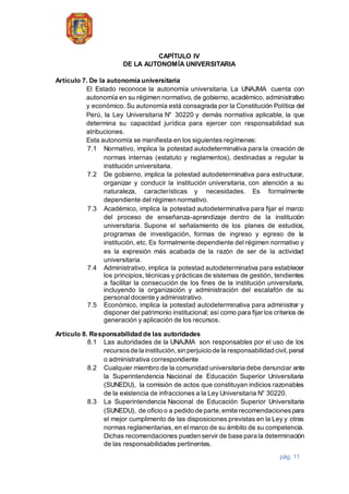 pág. 11
CAPÍTULO IV
DE LA AUTONOMÍA UNIVERSITARIA
Artículo 7. De la autonomía universitaria
El Estado reconoce la autonomía universitaria. La UNAJMA cuenta con
autonomía en su régimen normativo, de gobierno, académico, administrativo
y económico. Su autonomía está consagrada por la Constitución Política del
Perú, la Ley Universitaria N° 30220 y demás normativa aplicable, la que
determina su capacidad jurídica para ejercer con responsabilidad sus
atribuciones.
Esta autonomía se manifiesta en los siguientes regímenes:
7.1 Normativo, implica la potestad autodeterminativa para la creación de
normas internas (estatuto y reglamentos), destinadas a regular la
institución universitaria.
7.2 De gobierno, implica la potestad autodeterminativa para estructurar,
organizar y conducir la institución universitaria, con atención a su
naturaleza, características y necesidades. Es formalmente
dependiente del régimen normativo.
7.3 Académico, implica la potestad autodeterminativa para fijar el marco
del proceso de enseñanza-aprendizaje dentro de la institución
universitaria. Supone el señalamiento de los planes de estudios,
programas de investigación, formas de ingreso y egreso de la
institución, etc. Es formalmente dependiente del régimen normativo y
es la expresión más acabada de la razón de ser de la actividad
universitaria.
7.4 Administrativo, implica la potestad autodeterminativa para establecer
los principios, técnicas y prácticas de sistemas de gestión, tendientes
a facilitar la consecución de los fines de la institución universitaria,
incluyendo la organización y administración del escalafón de su
personal docente y administrativo.
7.5 Económico, implica la potestad autodeterminativa para administrar y
disponer del patrimonio institucional; así como para fijar los criterios de
generación y aplicación de los recursos.
Artículo 8. Responsabilidad de las autoridades
8.1 Las autoridades de la UNAJMA son responsables por el uso de los
recursosde la institución,sin perjuicio de la responsabilidad civil,penal
o administrativa correspondiente
8.2 Cualquier miembro de la comunidad universitaria debe denunciar ante
la Superintendencia Nacional de Educación Superior Universitaria
(SUNEDU), la comisión de actos que constituyan indicios razonables
de la existencia de infracciones a la Ley Universitaria N° 30220.
8.3 La Superintendencia Nacional de Educación Superior Universitaria
(SUNEDU), de oficio o a pedido de parte,emite recomendacionespara
el mejor cumplimento de las disposiciones previstas en la Ley y otras
normas reglamentarias, en el marco de su ámbito de su competencia.
Dichas recomendaciones pueden servir de base para la determinación
de las responsabilidades pertinentes.
 