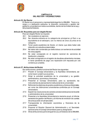 pág. 17
CAPÍTULO IV
DEL RECTOR Y VICERRECTORES
Artículo 25. Del Rector
El Rector es el personero y representante legal de la UNAJMA. Tiene a su
cargo y a dedicación exclusiva, la dirección, conducción y gestión del
gobierno universitario en todos sus ámbitos, dentro de los límites de la Ley y
del presente Estatuto.
Artículo 26. Requisitos para ser elegido Rector
Para ser elegido Rector se requiere:
26.1 Ser ciudadano en ejercicio.
26.2 Ser docente ordinario en la categoría de principal en el Perú o su
equivalente en el extranjero, con no menos de cinco (5) años en la
categoría.
26.3 Tener grado académico de Doctor, el mismo que debe haber sido
obtenido con estudios presenciales.
26.4 No haber sido condenado por delito doloso con sentencia de autoridad
de cosa juzgada.
26.5 No estar consignado en el registro nacional de sanciones de
destitución y despido.
26.6 No estar consignado en el registro de deudores alimentarios morosos,
ni tener pendiente de pago una reparación civil impuesta por una
condena ya cumplida.
Artículo 27. Atribuciones delRector
Son atribuciones y ámbito funcional del Rector las siguientes:
27.1 Presidir el Consejo Universitario y la Asamblea Universitaria, así
como hacer cumplir sus acuerdos.
27.2 Dirigir la actividad académica de la universidad y su gestión
administrativa, económica y financiera.
27.3 Presentar al Consejo Universitario, para su aprobación, los
instrumentos de planeamiento institucional de la universidad.
27.4 Refrendar losdiplomasde gradosacadémicosytítulosprofesionales,
así como las distinciones universitarias conferidas por el Consejo
Universitario.
27.5 Expedir las resolucionesde carácter previsionaldelpersonaldocente
y administrativo de la universidad.
27.6 Presentar a la Asamblea Universitaria la memoria anual, el informe
semestral de gestión del Rector y el informe de rendición de cuentas
del presupuesto anual ejecutado.
27.7 Transparentar la información económica y financiera de la
universidad.
27.8 Proponer al Director General de Administración y al Secretario
General ante el Consejo Universitario para su designación.
27.9 Otrasatribucionesque le otorguenla Leyyel Estatuto de la UNAJMA.
 