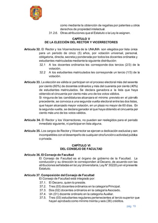 pág. 19
como mediante la obtención de regalías por patentes u otros
derechos de propiedad intelectual.
31.2.6. Otras atribuciones que el Estatuto o la Ley le asignen.
CAPÍTULO V
DE LA ELECCIÓN DEL RECTOR Y VICERRECTORES
Artículo 32. El Rector y los Vicerrectores de la UNAJMA son elegidos por lista única
para un periodo de cinco (5) años, por votación universal, personal,
obligatoria, directa,secreta y ponderada por todoslos docentes ordinarios y
estudiantes matriculados mediante la siguiente distribución:
32.1 A los docentes ordinarios les corresponde dos tercios (2/3) de la
votación.
32.2 A los estudiantes matriculados les corresponde un tercio (1/3) de la
votación.
Artículo 33. La elección es válida si participan en el proceso electoral más del sesenta
por ciento (60%) de docentes ordinarios y más del cuarenta por ciento (40%)
de estudiantes matriculados. Se declara ganadora a la lista que haya
obtenido el cincuenta por ciento más uno de los votos válidos.
Si ninguna de las candidaturas alcanzara el mínimo previsto en el párrafo
precedente, se convoca a una segunda vuelta electoral entre las dos listas,
que hayan alcanzado mayor votación, en un plazo no mayor de 60 días. En
la segunda vuelta, se declara ganador al que haya obtenido el cincuenta por
ciento más uno de los votos válidos.
Artículo 34. El Rector y los Vicerrectores, no pueden ser reelegidos para el periodo
inmediato siguiente, ni participar en lista alguna.
Artículo 35. Los cargos de Rector y Vicerrector se ejercen a dedicación exclusiva y son
incompatiblescon eldesempeño de cualquier otra funcióno actividad pública
o privada.
CAPÍTULO VI
DEL CONSEJO DE FACULTAD
Artículo 36. El Consejo de Facultad
El Consejo de Facultad es el órgano de gobierno de la Facultad. La
conducción y su dirección le corresponden al Decano, de acuerdo con las
atribucionesseñaladasen la LeyUniversitaria,LeyN° 30220 yen elpresente
Estatuto.
Artículo 37. Composición delConsejo de Facultad
El Consejo de Facultad está integrado por:
37.1. El Decano, quien lo preside.
37.2. Tres (03) docentesordinarios en la categoría Principal.
37.3. Dos (02) docentes ordinarios en la categoría Asociado.
37.4. Un (01) docente ordinario en la categoría Auxiliar.
37.5. Tres (03) estudiantes regulares pertenecientes al tercio superior que
hayan aprobado como mínimo treinta y seis (36) créditos.
 