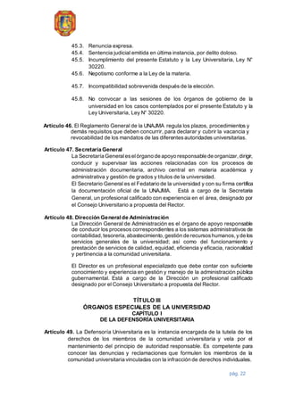 pág. 22
45.3. Renuncia expresa.
45.4. Sentencia judicial emitida en última instancia, por delito doloso.
45.5. Incumplimiento del presente Estatuto y la Ley Universitaria, Ley N°
30220.
45.6. Nepotismo conforme a la Ley de la materia.
45.7. Incompatibilidad sobrevenida después de la elección.
45.8. No convocar a las sesiones de los órganos de gobierno de la
universidad en los casos contemplados por el presente Estatuto y la
Ley Universitaria, Ley N° 30220.
Artículo 46. El Reglamento General de la UNAJMA regula los plazos, procedimientos y
demás requisitos que deben concurrir, para declarar y cubrir la vacancia y
revocabilidad de los mandatos de las diferentesautoridades universitarias.
Artículo 47. Secretaría General
La Secretaría Generaleselórgano de apoyo responsable de organizar,dirigir,
conducir y supervisar las acciones relacionadas con los procesos de
administración documentaria, archivo central en materia académica y
administrativa y gestión de grados y títulos de la universidad.
El Secretario General es el Fedatario de la universidad y con su firma certifica
la documentación oficial de la UNAJMA. Está a cargo de la Secretaria
General, un profesional calificado con experiencia en el área, designado por
el Consejo Universitario a propuesta del Rector.
Artículo 48. Dirección Generalde Administración
La Dirección General de Administración es el órgano de apoyo responsable
de conducir los procesos correspondientes a los sistemas administrativos de
contabilidad,tesorería, abastecimiento,gestión de recursoshumanos, yde los
servicios generales de la universidad; así como del funcionamiento y
prestación de servicios de calidad, equidad, eficiencia y eficacia, racionalidad
y pertinencia a la comunidad universitaria.
El Director es un profesional especializado que debe contar con suficiente
conocimiento y experiencia en gestión y manejo de la administración pública
gubernamental. Está a cargo de la Dirección un profesional calificado
designado por el Consejo Universitario a propuesta del Rector.
TÍTULO III
ÓRGANOS ESPECIALES DE LA UNIVERSIDAD
CAPÍTULO I
DE LA DEFENSORÍA UNIVERSITARIA
Artículo 49. La Defensoría Universitaria es la instancia encargada de la tutela de los
derechos de los miembros de la comunidad universitaria y vela por el
mantenimiento del principio de autoridad responsable. Es competente para
conocer las denuncias y reclamaciones que formulen los miembros de la
comunidad universitaria vinculadas con la infracción de derechos individuales.
 