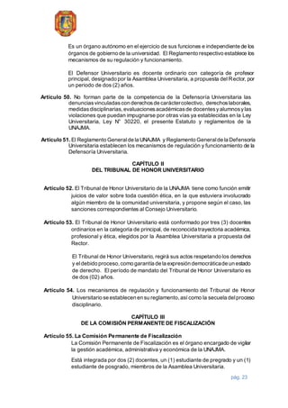 pág. 23
Es un órgano autónomo en el ejercicio de sus funciones e independiente de los
órganos de gobierno de la universidad. El Reglamento respectivo establece los
mecanismos de su regulación y funcionamiento.
El Defensor Universitario es docente ordinario con categoría de profesor
principal, designado por la Asamblea Universitaria, a propuesta del Rector, por
un periodo de dos (2) años.
Artículo 50. No forman parte de la competencia de la Defensoría Universitaria las
denunciasvinculadascon derechosde caráctercolectivo, derechoslaborales,
medidasdisciplinarias,evaluacionesacadémicasde docentesyalumnosylas
violaciones que puedan impugnarse por otras vías ya establecidas en la Ley
Universitaria, Ley N° 30220, el presente Estatuto y reglamentos de la
UNAJMA.
Artículo 51. El Reglamento Generalde la UNAJMA y Reglamento Generalde la Defensoría
Universitaria establecen los mecanismos de regulación y funcionamiento de la
Defensoría Universitaria.
CAPÍTULO II
DEL TRIBUNAL DE HONOR UNIVERSITARIO
Artículo 52. El Tribunal de Honor Universitario de la UNAJMA tiene como función emitir
juicios de valor sobre toda cuestión ética, en la que estuviera involucrado
algún miembro de la comunidad universitaria, y propone según el caso, las
sanciones correspondientes al Consejo Universitario.
Artículo 53. El Tribunal de Honor Universitario está conformado por tres (3) docentes
ordinarios en la categoría de principal, de reconocida trayectoria académica,
profesional y ética, elegidos por la Asamblea Universitaria a propuesta del
Rector.
El Tribunal de Honor Universitario, regirá sus actos respetando los derechos
y eldebido proceso,como garantía de la expresión democráticade un estado
de derecho. El período de mandato del Tribunal de Honor Universitario es
de dos (02) años.
Artículo 54. Los mecanismos de regulación y funcionamiento del Tribunal de Honor
Universitario se establecen en su reglamento,asícomo la secuela delproceso
disciplinario.
CAPÍTULO III
DE LA COMISIÓN PERMANENTE DE FISCALIZACIÓN
Artículo 55. La Comisión Permanente de Fiscalización
La Comisión Permanente de Fiscalización es el órgano encargado de vigilar
la gestión académica, administrativa y económica de la UNAJMA.
Está integrada por dos (2) docentes, un (1) estudiante de pregrado y un (1)
estudiante de posgrado, miembros de la Asamblea Universitaria.
 