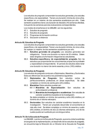 pág. 28
Los estudios de pregrado comprenden los estudios generales y los estudios
específicos y de especialidad. Tienen una duración mínima de cinco años.
Se realizan en un máximo de dos semestres académicos por año. Cada
semestre académico tiene una duración de dieciséis (16) semanas efectivas,
incluyendo las semanas para las evaluaciones correspondientes.
Los niveles de enseñanza en la UNAJMA son los siguientes:
67.1. Estudios de pregrado
67.2. Estudios de posgrado
67.3. Programas de formación continua
67.4. Educación a distancia
Artículo 68. Estudios de Pregrado
Los estudios de pregrado comprenden los estudios generales y los estudios
específicos y de especialidad. Tienen una duración mínima de cinco años.
Se realizan un máximo de dos semestres académicos por año.
68.1. Estudios generales de pregrado. Los estudios generales son
obligatorios. Tienen una duración no menor de 35 créditos. Deben
estar dirigidos a la formación integral de los estudiantes.
68.2. Estudios específicos y de especialidad de pregrado. Son los
estudios que proporcionan los conocimientos propios de la profesión
y especialidad correspondiente. El periodo de estudios debe tener
una duración no menor de ciento sesenta y cinco (165) créditos.
Artículo 69. Estudios de Posgrado
Los estudios de posgrado conducen a Diplomados, Maestrías y Doctorados.
Estos se diferencian de acuerdo a los parámetros siguientes:
69.1. Diplomados de Posgrado: Son estudios cortos de
perfeccionamiento profesional, en áreas específicas. Se debe
completar un mínimo de veinticuatro (24) créditos.
69.2. Maestrías: Estos estudios pueden ser:
69.1.1. Maestrías de Especialización: Son estudios de
profundización profesional.
69.1.2. Maestrías de Investigación o académicas: Son estudios de
carácter académico basados en la investigación.
Se debe completar un mínimo de cuarenta y ocho (48) créditos y el
dominio de un idioma extranjero.
69.3. Doctorados: Son estudios de carácter académico basados en la
investigación. Tienen por propósito desarrollar el conocimiento al
más alto nivel. Se deben completar un mínimo de sesenta y cuatro
(64) créditos, el dominio de dos (2) idiomas extranjeros, uno de los
cuales puede ser sustituido por una lengua nativa.
Artículo 70. De la Escuela de Posgrado
La UNAJMA cuenta con la Escuela de Posgrado,que esla unidad académica
encargada de la implementación y el desarrollo de los estudios de posgrado,
se encuentra bajo la Dirección de un Director de la Escuela de Posgrado
 