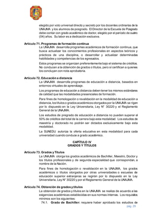 pág. 29
elegido por voto universal directo y secreto por los docentes ordinarios de la
UNAJMA y los alumnos de posgrado. El Director de la Escuela de Posgrado
debe contar con grado académico de doctor, elegido por el período de cuatro
(04) años. Su labor es a dedicación exclusiva.
Artículo 71. Programas de formación continua
La UNAJMA desarrolla programas académicos de formación continua, que
busca actualizar los conocimientos profesionales en aspectos teóricos y
prácticos de una disciplina, o desarrollar y actualizar determinadas
habilidades y competencias de los egresados.
Estos programas se organizan preferentemente bajo el sistema de créditos.
No conducen a la obtención de grados o títulos, pero sí certifican a quienes
los concluyan con nota aprobatoria.
Artículo 72. Educación a distancia
La UNAJMA desarrolla programas de educación a distancia, basados en
entornos virtuales de aprendizaje.
Los programas de educación a distancia deben tener los mismos estándares
de calidad que las modalidades presenciales de formación.
Para fines de homologación o revalidación en la modalidad de educación a
distancia,lostítuloso gradosacadémicosotorgadospor la UNAJMA se rigen
por lo dispuesto en la Ley Universitaria, Ley N° 30220 y el Reglamento
General de la UNAJMA.
Los estudios de pregrado de educación a distancia no pueden superar el
50% de créditos del total de la carrera bajo esta modalidad. Los estudios de
maestría y doctorado no podrán ser dictados exclusivamente bajo esta
modalidad.
La SUNEDU autoriza la oferta educativa en esta modalidad para cada
universidad cuando conduce a grado académico.
CAPÍTULO IV
GRADOS Y TÍTULOS
Artículo 73. Grados y Títulos
La UNAJMA otorga los grados académicos de Bachiller, Maestro, Doctor y
los títulos profesionales y de segunda especialidad que correspondan, a
nombre de la Nación.
Para fines de homologación o revalidación en la UNAJMA, los grados
académicos o títulos otorgados por otras universidades o escuelas de
educación superior extranjeras se regirán por lo dispuesto en la Ley
Universitaria, Ley N° 30220 y por el Reglamento General de la UNAJMA.
Artículo 74. Obtención de grados y títulos
La obtención de grados y títulos en la UNAJMA se realiza de acuerdo a las
exigencias académicas establecidas en sus normas internas. Los requisitos
mínimos son los siguientes:
74.1. Grado de Bachiller: requiere haber aprobado los estudios de
 