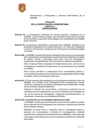 pág. 32
Planeamiento y Presupuesto y personal administrativo de la
UNAJMA.
TÍTULO VI
DE LA INVESTIGACION UNIVERSITARIA
CAPÍTULO I
GENERALIDADES
Artículo 78. La investigación constituye una función esencial y obligatoria de la
UNAJMA, que la fomenta y realiza, respondiendo a través de la producción
de conocimiento y desarrollo de tecnologías a las necesidades de la realidad
local y nacional.
Artículo 79. Los docentes, estudiantes y graduados de la UNAJMA participan en la
actividad investigadora en la propia institución o en redes de investigación
nacional o internacional, creadas por las instituciones universitarias públicas
o privadas.
Artículo 80. La UNAJMA accede a fondosde investigación de acuerdo con la evaluación
de su desempeño yla presentación de proyectosde investigación en materia
de gestión, ciencia y tecnología, entre otros, ante las autoridades u
organismos correspondientes, a fin de fomentar la excelencia académica.
Estos fondos permiten contemplar el fortalecimiento de la carrera de los
investigadores mediante el otorgamiento de una bonificación por periodos
renovables.
Estos fondos permiten la colaboración entre universidades públicas y
universidades privadas para la transferencia de capacidades institucionales
en gestión, ciencia y tecnología, entre otros.
Artículo 81. El Vicerrectorado de Investigación es el organismo de más alto nivel en la
UNAJMA en el ámbito de la investigación. Está encargado de orientar,
coordinar y organizar los proyectos y actividades que se desarrollan a través
de las diversas unidades académicas.
Organiza la difusión del conocimiento y promueve la aplicación de los
resultados de las investigaciones, así como la transferencia tecnológica y el
uso de las fuentes de investigación, integrando fundamentalmente a la
universidad, la empresa y las entidades del Estado.
Artículo 82. Coordinación con las entidades públicas y privadas
La UNAJMA coordina permanentemente con los sectores público y privado,
para la atención de la investigación que contribuya a resolver los problemas
de la localidad y del país.
Establece convenio marco y específico para la investigación básica y
aplicada con universidades e institutos de investigaciones, mediante
proyectosde investigación financiadotanto por la UNAJMA y otrasinstancias
nacionales e internacional, los que son evaluadosy admitidos por instancias
adecuadas.
 