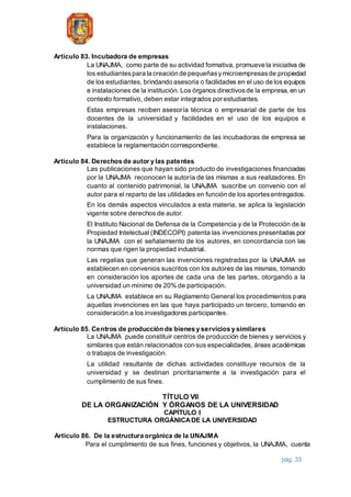 pág. 33
Artículo 83. Incubadora de empresas
La UNAJMA, como parte de su actividad formativa, promueve la iniciativa de
los estudiantespara la creación de pequeñasymicroempresasde propiedad
de los estudiantes, brindando asesoría o facilidades en el uso de los equipos
e instalaciones de la institución. Los órganos directivosde la empresa, en un
contexto formativo, deben estar integrados por estudiantes.
Estas empresas reciben asesoría técnica o empresarial de parte de los
docentes de la universidad y facilidades en el uso de los equipos e
instalaciones.
Para la organización y funcionamiento de las incubadoras de empresa se
establece la reglamentación correspondiente.
Artículo 84. Derechos de autor y las patentes
Las publicaciones que hayan sido producto de investigaciones financiadas
por la UNAJMA reconocen la autoría de las mismas a sus realizadores. En
cuanto al contenido patrimonial, la UNAJMA suscribe un convenio con el
autor para el reparto de las utilidades en función de los aportesentregados.
En los demás aspectos vinculados a esta materia, se aplica la legislación
vigente sobre derechos de autor.
El Instituto Nacional de Defensa de la Competencia y de la Protección de la
Propiedad Intelectual (INDECOPI) patenta las invenciones presentadas por
la UNAJMA con el señalamiento de los autores, en concordancia con las
normas que rigen la propiedad industrial.
Las regalías que generan las invenciones registradas por la UNAJMA se
establecen en convenios suscritos con los autores de las mismas, tomando
en consideración los aportes de cada una de las partes, otorgando a la
universidad un mínimo de 20% de participación.
La UNAJMA establece en su Reglamento General los procedimientos para
aquellas invenciones en las que haya participado un tercero, tomando en
consideración a los investigadores participantes.
Artículo 85. Centros de producción de bienes y servicios y similares
La UNAJMA puede constituir centros de producción de bienes y servicios y
similares que están relacionados con sus especialidades, áreas académicas
o trabajos de investigación.
La utilidad resultante de dichas actividades constituye recursos de la
universidad y se destinan prioritariamente a la investigación para el
cumplimiento de sus fines.
TÍTULO VII
DE LA ORGANIZACIÓN Y ÓRGANOS DE LA UNIVERSIDAD
CAPÍTULO I
ESTRUCTURA ORGÁNICADE LA UNIVERSIDAD
Artículo 86. De la estructura orgánica de la UNAJMA
Para el cumplimiento de sus fines, funciones y objetivos, la UNAJMA, cuenta
 