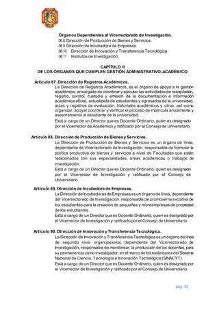 pág. 35
Órganos Dependientes al Vicerrectorado de Investigación.
06.8 Dirección de Producción de Bienes y Servicios.
06.9 Dirección de Incubadora de Empresas.
06.10 Dirección de Innovación y Transferencia Tecnológica.
06.11 Institutos de Investigación.
CAPÍTULO II
DE LOS ÓRGANOS QUE CUMPLEN GESTIÓN ADMINISTRATIVO-ACADÉMICO
Artículo 87. Dirección de Registros Académicos.
La Dirección de Registros Académicos, es el órgano de apoyo a la gestión
académica, encargada de coordinar y ejecutar las actividadesde recopilación,
registro, control, custodia y emisión de la documentación e información
académica oficial, actualizada de estudiantes y egresados de la universidad,
actas y registros de evaluación, historiales académicos y otros, así como
organizar, apoyar coordinar y verificar el proceso de matrícula anualmente y
asesoramiento al estudiante de la universidad.
Está a cargo de un Director que es Docente Ordinario, quien es designado
por el Vicerrector de Académico y ratificado por el Consejo de Universitario.
Artículo 88. Dirección de Producción de Bienes y Servicios.
La Dirección de Producción de Bienes y Servicios es un órgano de línea,
dependiente de Vicerrectorado de Investigación, responsable de formular la
política productiva de bienes y servicios a nivel de Facultades que están
relacionados con sus especialidades, áreas académicas o trabajos de
investigación.
Está a cargo de un Director que es Docente Ordinario, quien es designado
por el Vicerrector de Investigación y ratificado por el Consejo de
Universitario.
Artículo 89. Dirección de Incubadora de Empresas.
La Dirección de Incubadorasde Empresasesun órgano de línea,dependiente
del Vicerrectorado de Investigación, responsable de promover la iniciativa de
los estudiantes para la creación de pequeñas y microempresas de propiedad
de los estudiantes.
Está a cargo de un Director que es Docente Ordinario, quien es designado por
el Vicerrector de Investigación y ratificado por el Consejo de Universitario.
Artículo 90. Dirección de Innovación y Transferencia Tecnológica.
La Dirección de Innovación yTransferencia Tecnológica esun órgano de línea
de segundo nivel organizacional, dependiente del Vicerrectorado de
Investigación, responsable de monitorear, la producción de los docentes, para
su permanencia como investigador;en elmarco de losestándaresdelSistema
Nacional de Ciencia, Tecnología e Innovación Tecnológica (SINACYT).
Está a cargo de un Director que es Docente Ordinario, quien es designado por
el Vicerrector de Investigación y ratificado por el Consejo de Universitario.
 