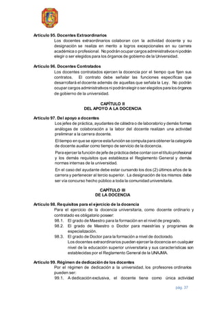 pág. 37
Artículo 95. Docentes Extraordinarios
Los docentes extraordinarios colaboran con la actividad docente y su
designación se realiza en merito a logros excepcionales en su carrera
académica o profesional. No podrán ocupar cargosadministrativosnipodrán
elegir o ser elegidos para los órganos de gobierno de la Universidad.
Artículo 96. Docentes Contratados
Los docentes contratados ejercen la docencia por el tiempo que fijen sus
contratos. El contrato debe señalar las funciones específicas que
desarrollará el docente además de aquellas que señala la Ley. No podrán
ocupar cargos administrativosnipodránelegir o ser elegidospara losórganos
de gobierno de la universidad.
CAPÍTULO II
DEL APOYO A LA DOCENCIA
Artículo 97. Del apoyo a docentes
Los jefes de práctica, ayudantes de cátedra o de laboratorio y demás formas
análogas de colaboración a la labor del docente realizan una actividad
preliminar a la carrera docente.
El tiempo en que se ejerce esta función se computa para obtener la categoría
de docente auxiliar como tiempo de servicio de la docencia.
Para ejercer la función de jefe de práctica debe contar con eltítulo profesional
y los demás requisitos que establezca el Reglamento General y demás
normas internas de la universidad.
En el caso del ayudante debe estar cursando los dos (2) últimos años de la
carrera y pertenecer al tercio superior. La designación de los mismos debe
ser vía concurso hecho público a toda la comunidad universitaria.
CAPÍTULO III
DE LA DOCENCIA
Artículo 98. Requisitos para el ejercicio de la docencia
Para el ejercicio de la docencia universitaria, como docente ordinario y
contratado es obligatorio poseer:
98.1. El grado de Maestro para la formación en el nivel de pregrado.
98.2. El grado de Maestro o Doctor para maestrías y programas de
especialización.
98.3. El grado de Doctor para la formación a nivel de doctorado.
Los docentes extraordinarios pueden ejercer la docencia en cualquier
nivel de la educación superior universitaria y sus características son
establecidas por el Reglamento General de la UNAJMA.
Artículo 99. Régimen de dedicación de los docentes
Por el régimen de dedicación a la universidad, los profesores ordinarios
pueden ser:
99.1. A dedicación exclusiva, el docente tiene como única actividad
 