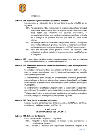 pág. 39
profesional.
Artículo 104. Promoción y Ratificación en la carrera docente
La promoción y ratificación de la carrera docente en la UNAJMA es la
siguiente:
104.1. Para ser promovido o ratificado en la categoría de profesor principal
se requiere tener título profesional y grado de doctor el mismo que
debe haber sido obtenido con estudios presenciales, y
necesariamente haber sido nombrado antes como profesor ordinario
en la categoría de profesor asociado por siete (07) años como
mínimo.
104.2. Para ser promovido o ratificado como profesor asociado se requiere
tener título profesional, grado de maestro, y haber sido nombrado
previamente como profesor auxiliar por cinco (05) añoscomo mínimo.
104.3. Para ser ratificado como profesor auxiliar se requiere título
profesional, grado de maestro, y tener como mínimo tres (3) años en
la categoría.
Artículo 105. Los requisitos exigidos para la promoción pueden haber sido adquiridos en
una universidad distinta a la que el docente postula.
Artículo 106. Periodo de evaluación para el nombramiento y cese de los profesores
ordinarios
El periodo de nombramiento de los profesores ordinarios es de tres (3) años
para los profesores auxiliares, cinco (5) años para los asociados y siete (7)
años para los principales.
Al vencimiento de dicho periodo, los profesores son ratificados, promovidos
o separados de la docencia a travésde un proceso de evaluación en función
de los méritos académicos que incluye la producción científica, lectiva y de
investigación.
El nombramiento, la ratificación, la promoción y la separación son decididos
por el Consejo Universitario,a propuesta de lascorrespondientesFacultades.
Toda promoción de una categoría a otra está sujeta a la existencia de plaza
vacante y se ejecuta en el ejercicio presupuestal siguiente.
Artículo 107. Cese de los profesores ordinarios
La edad máxima para el ejercicio de la docencia en la UNAJMA, conforme
establece la Ley Universitaria, Ley Nº 30220.
CAPÍTULO V
DE LOS DEBERES DEL DOCENTE
Artículo 108. Deberes del docente
Los docentes deben cumplir con lo siguiente:
108.1. Respetar y hacer respetar el Estado social, democrático y
constitucional de derecho.
108.2. Ejercer la docencia con rigurosidad académica, respeto a la
 