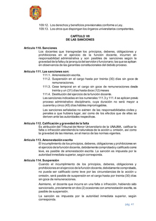 pág. 41
109.12. Los derechos y beneficios previsionales conforme a Ley.
109.13. Los otros que dispongan los órganos universitarios competentes.
CAPÍTULO VII
DE LAS SANCIONES
Artículo 110. Sanciones
Los docentes que transgredan los principios, deberes, obligaciones y
prohibiciones en el ejercicio de la función docente, incurren en
responsabilidad administrativa y son pasibles de sanciones según la
gravedad de la falta yla jerarquía delservidor o funcionario;lasque se aplican
en observancia de las garantías constitucionales del debido proceso.
Artículo 111. Las sanciones son:
111.1. Amonestación escrita.
111.2. Suspensión en el cargo hasta por treinta (30) días sin goce de
remuneraciones.
111.3. Cese temporal en el cargo sin goce de remuneraciones desde
treinta y un (31) días hasta doce (12) meses
111.4. Destitución del ejercicio de la función docente.
Las sanciones indicadas en los numerales 111.3 y 111.4 se aplican previo
proceso administrativo disciplinario, cuya duración no será mayor a
cuarenta y cinco (45) días hábiles improrrogables.
Las sanciones señaladas no eximen de las responsabilidades civiles y
penales a que hubiera lugar, así como de los efectos que de ellas se
deriven ante las autoridades respectivas.
Artículo 112. Calificación y gravedad de la falta
Es atribución del Tribunal de Honor Universitario de la UNAJMA, calificar la
falta o infracción atendiendo la naturaleza de la acción u omisión, así como
la gravedad de las mismas, en el marco de las normas vigentes.
Artículo 113. Amonestación escrita
El incumplimiento de los principios, deberes, obligaciones y prohibiciones en
el ejercicio de la función docente,debidamente comprobadoy calificado como
leve, es pasible de amonestación escrita. La sanción es impuesta por la
autoridad inmediata superior, según corresponda.
Artículo 114. Suspensión
Cuando el incumplimiento de los principios, deberes, obligaciones y
prohibicionesen elejercicio de la función docente,debidamente comprobado,
no pueda ser calificado como leve por las circunstancias de la acción u
omisión, será pasible de suspensión en el cargo hasta por treinta (30) días
sin goce de remuneraciones.
Asimismo, el docente que incurre en una falta o infracción, habiendo sido
sancionado, previamente en dos (2) ocasiones con amonestación escrita, es
pasible de suspensión.
La sanción es impuesta por la autoridad inmediata superior, según
corresponda.
 