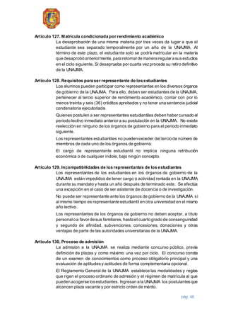 pág. 46
Artículo 127. Matrícula condicionada por rendimiento académico
La desaprobación de una misma materia por tres veces da lugar a que el
estudiante sea separado temporalmente por un año de la UNAJMA. Al
término de este plazo, el estudiante solo se podrá matricular en la materia
que desaprobó anteriormente,para retornarde manera regular a susestudios
en el ciclo siguiente. Si desaprueba por cuarta vezprocede su retiro definitivo
de la UNAJMA.
Artículo 128. Requisitos para ser representante de los estudiantes
Los alumnos pueden participar como representantes en los diversos órganos
de gobierno de la UNAJMA. Para ello, deben ser estudiantes de la UNAJMA,
pertenecer al tercio superior de rendimiento académico, contar con por lo
menos treinta y seis (36) créditos aprobados y no tener una sentencia judicial
condenatoria ejecutoriada.
Quienes postulen a ser representantes estudiantiles deben haber cursado el
periodo lectivo inmediato anterior a su postulación en la UNAJMA. No existe
reelección en ninguno de los órganos de gobierno para el periodo inmediato
siguiente.
Los representantes estudiantiles no pueden exceder del tercio de número de
miembros de cada uno de los órganos de gobierno.
El cargo de representante estudiantil no implica ninguna retribución
económica o de cualquier índole, bajo ningún concepto.
Artículo 129. Incompatibilidades de los representantes de los estudiantes
Los representantes de los estudiantes en los órganos de gobierno de la
UNAJMA están impedidos de tener cargo o actividad rentada en la UNAJMA
durante su mandato y hasta un año después de terminado este. Se efectúa
una excepción en el caso de ser asistente de docencia o de investigación.
No puede ser representante ante los órganos de gobierno de la UNAJMA si
al mismo tiempo es representante estudiantil en otra universidad en el mismo
año lectivo.
Los representantes de los órganos de gobierno no deben aceptar, a título
personalo a favor de sus familiares,hasta el cuarto grado de consanguinidad
y segundo de afinidad, subvenciones, concesiones, donaciones y otras
ventajas de parte de las autoridades universitarias de la UNAJMA.
Artículo 130. Proceso de admisión
La admisión a la UNAJMA se realiza mediante concurso público, previa
definición de plazas y como máximo una vez por ciclo. El concurso consta
de un examen de conocimientos como proceso obligatorio principal y una
evaluación de aptitudesy actitudes de forma complementaria opcional.
El Reglamento General de la UNAJMA establece las modalidades y reglas
que rigen el proceso ordinario de admisión y el régimen de matrícula al que
pueden acogerse losestudiantes. Ingresan a la UNAJMA los postulantesque
alcancen plaza vacante y por estricto orden de mérito.
 