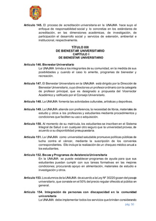 pág. 50
Artículo 145. El proceso de acreditación universitaria en la UNAJMA hace suyo el
enfoque de responsabilidad social y lo concretiza en los estándares de
acreditación, en las dimensiones académicas, de investigación, de
participación el desarrollo social y servicios de extensión, ambiental e
institucional, respectivamente.
TÍTULO XIII
DE BIENESTAR UNIVERSITARIO
CAPÍTULO I
DE BIENESTAR UNIVERSITARIO
Artículo 146. Bienestar Universitario
La UNAJMA brinda a los integrantes de su comunidad, en la medida de sus
posibilidades y cuando el caso lo amerite, programas de bienestar y
recreación.
Artículo 147. El Bienestar Universitario en la UNAJMA está dirigido por la Dirección de
Bienestar Universitario,cuyo directoresun profesorordinario con la categoría
de profesor principal, que es designado a propuesta del Vicerrector
Académico y ratificado por el Consejo Universitario.
Artículo 148. La UNAJMA fomenta las actividades culturales, artísticas y deportivas.
Artículo 149. La UNAJMA atiende con preferencia, la necesidad de libros, materiales de
estudio y otros a los profesores y estudiantes mediante procedimientos y
condiciones que faciliten su uso o adquisición.
Artículo 150. Al momento de su matrícula, los estudiantes se inscriben en el Sistema
Integral de Salud o en cualquier otro seguro que la universidad provea, de
acuerdo a su disponibilidad presupuestaria.
Artículo 151. La UNAJMA como universidad saludable promueve políticas públicas de
lucha contra el cáncer, mediante la suscripción de los convenios
correspondientes. Ello incluye la realización de un chequeo médico anual a
los estudiantes.
Artículo 152. Becas y Programas de Asistencia Universitaria
En la UNAJMA se puede establecer programas de ayuda para que sus
estudiantes puedan cumplir con sus tareas formativas en las mejores
condiciones; procurando apoyo en alimentación, materiales de estudio e
investigación y otros.
Artículo 153. Losalumnosde la UNAJMA de acuerdo a la Ley Nº 30220 gozan delpasaje
universitario, que consiste en el 50% del precio regular ofrecido al público en
general.
Artículo 154. Integración de personas con discapacidad en la comunidad
universitaria
La UNAJMA debe implementar todos los servicios que brindan considerando
 
