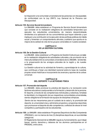 pág. 51
la integración a la comunidad universitaria de las personas con discapacidad,
de conformidad con la Ley 29973, Ley General de la Persona con
Discapacidad.
Artículo 155. Servicio Social Universitario
La UNAJMA debe establecer un Programa de Servicio Social Universitario
que consiste en la realización obligatoria de actividades temporales que
ejecuten los estudiantes universitarios, de manera descentralizada;
tendientes a la aplicación de los conocimientos que hayan obtenido y que
impliquen una contribución en la ejecución de las políticas públicas de interés
social y fomenten un comportamiento altruista y solidario que aporte en la
mejora de la calidad de vida de los grupos vulnerables en nuestra sociedad.
CAPÍTULO II
DE LA GESTIÓN CULTURAL
Artículo 156. De la Gestión Cultural
La UNAJMA debe establecer un Programa de Gestión Cultural que consiste
en la realización obligatoria de actividades culturales y de promoción de la
interculturalidad entre la comunidad universitaria de la UNAJMA; tendientes
a la preservación de los arraigos culturales de la región y de nuestra
sociedad.
La Gestión cultural es la actividad de fomento y aprendizaje de la cultura,
que contribuye a forjar una identidad nacional sobre la base de nuestras
propias raíces históricas e incorporando los avances y aportes de la cultura
universal.
CAPÍTULO III
DEL DEPORTE Y LA ACTIVIDAD FÍSICA
Artículo 157. Promoción del deporte
La UNAJMA debe promover la práctica del deporte y la recreación como
factores educativos coadyuvantes a la formación y desarrollo de la persona.
El deporte, a través de las competencias individuales y colectivas, fortalece
la identidad y la integración de sus respectivas comunidades universitarias,
siendo obligatoria la formación de equipos de disciplinas olímpicas.
Dentro de los mecanismos para el cuidado de la salud y la promoción del
deporte, la universidad crea y administra proyectos y programas deportivos
que promuevan el deporte de alta competencia, a efectos de elevar el nivel
competitivo y participativo de los estudiantes.
Artículo 158. La UNAJMA debe establecer Programas Deportivos de Alta Competencia
(PRODAC), con no menos de tres (3) disciplinas deportivas, en sus distintas
categorías.
El Reglamento General de la UNAJMA regula su funcionamiento, que incluye
becas, tutoría, derechos y deberes de los alumnos participantes en el
PRODAC, entre otros.
 