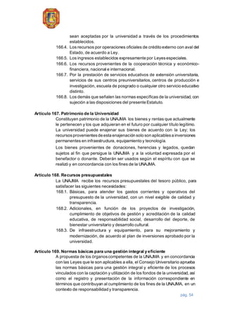 pág. 54
sean aceptadas por la universidad a través de los procedimientos
establecidos.
166.4. Los recursos por operaciones oficiales de crédito externo con aval del
Estado, de acuerdo a Ley.
166.5. Los ingresos establecidos expresamente por Leyesespeciales.
166.6. Los recursos provenientes de la cooperación técnica y económico-
financiera, nacional e internacional.
166.7. Por la prestación de servicios educativos de extensión universitaria,
servicios de sus centros preuniversitarios, centros de producción e
investigación, escuela de posgrado o cualquier otro servicio educativo
distinto.
166.8. Los demás que señalen las normas específicas de la universidad, con
sujeción a las disposiciones del presente Estatuto.
Artículo 167. Patrimonio de la Universidad
Constituyen patrimonio de la UNAJMA los bienes y rentas que actualmente
le pertenecen y los que adquieran en el futuro por cualquier título legítimo.
La universidad puede enajenar sus bienes de acuerdo con la Ley; los
recursosprovenientesde esta enajenación solo son aplicablesa inversiones
permanentes en infraestructura, equipamiento y tecnología.
Los bienes provenientes de donaciones, herencias y legados, quedan
sujetos al fin que persigue la UNAJMA y a la voluntad expresada por el
benefactor o donante. Deberán ser usados según el espíritu con que se
realizó y en concordancia con los fines de la UNAJMA.
Artículo 168. Recursos presupuestales
La UNAJMA recibe los recursos presupuestales del tesoro público, para
satisfacer las siguientes necesidades:
168.1. Básicas, para atender los gastos corrientes y operativos del
presupuesto de la universidad, con un nivel exigible de calidad y
transparencia.
168.2. Adicionales, en función de los proyectos de investigación,
cumplimiento de objetivos de gestión y acreditación de la calidad
educativa, de responsabilidad social, desarrollo del deporte, de
bienestar universitario y desarrollo cultural.
168.3. De infraestructura y equipamiento, para su mejoramiento y
modernización, de acuerdo al plan de inversiones aprobado por la
universidad.
Artículo 169. Normas básicas para una gestión integral y eficiente
A propuesta de los órganoscompetentes de la UNAJMA y en concordancia
con las Leyes que le son aplicables a ella, el Consejo Universitario aprueba
las normas básicas para una gestión integral y eficiente de los procesos
vinculados con la captación y utilización de los fondos de la universidad, así
como el registro y presentación de la información correspondiente en
términos que contribuyan al cumplimiento de los fines de la UNAJMA, en un
contexto de responsabilidad y transparencia.
 