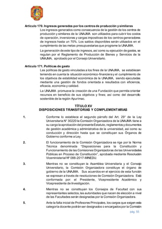 pág. 55
Artículo 170. Ingresos generados por los centros de producción y similares
Los ingresos generados como consecuencia de la gestión de los centros de
producción y similares de la UNAJMA son utilizados para cubrir los costos
de operación, inversiones y cargas impositivas de los centros generadores
de ingresos hasta un 70%. Los saldos disponibles serán utilizados en el
cumplimiento de las metas presupuestariasque programe la UNAJMA.
La generación de este tipo de ingresos, así como su ejecución de gastos, se
regulan por el Reglamento de Producción de Bienes y Servicios de la
UNAJMA, aprobado por el Consejo Universitario.
Artículo 171. Políticas de gasto
Las políticas de gasto vinculadas a los fines de la UNAJMA, se establecen
teniendo en cuenta la situación económico-financiera y el cumplimiento de
los objetivos de estabilidad económica de la UNAJMA, siendo ejecutadas
mediante una gestión de fondos orientada a resultados con eficiencia,
eficacia, economía y calidad.
La UNAJMA promueve la creación de una Fundación que permita orientar
recursos en beneficio de sus objetivos y fines; así como del desarrollo
sostenible de la región Apurímac.
TÍTULO XV
DISPOSICIONES TRANSITORIAS Y COMPLEMENTARIAS
1. Conforme lo establece el segundo párrafo del Art. 29° de la Ley
Universitaria N° 30220 la Comisión Organizadora de la UNAJMA tiene a
su cargo la aprobación delpresenteEstatuto,reglamentosydocumentos
de gestión académica y administrativa de la universidad, así como su
conducción y dirección hasta que se constituyan sus Órganos de
Gobierno conforme a Ley.
2. El funcionamiento de la Comisión Organizadora se rige por la Norma
Técnica denominada “Disposiciones para la Constitución y
Funcionamiento de las ComisionesOrganizadoras de las Universidades
Públicas en Proceso de Constitución”, aprobada mediante Resolución
Viceministerial Nº 088-2017-MINEDU.
3. Mientras no se constituyan la Asamblea Universitaria y el Consejo
Universitario, la Comisión Organizadora constituye el órgano de
gobierno de la UNAJMA. Sus acuerdos en el ejercicio de esta función
se expresan a través de resoluciones de Comisión Organizadora. Está
conformada por: el Presidente, Vicepresidente Académico y
Vicepresidente de Investigación.
4. Mientras no se constituyan los Consejos de Facultad con sus
representantes selectos, las autoridades que nacen de elección a nivel
de las Facultades serán designadas por la Comisión Organizadora.
5. Ante la falta inicial de Profesores Principales, los cargos que exigen esta
categoría docente podrán ser designados o encargadospor la Comisión
 