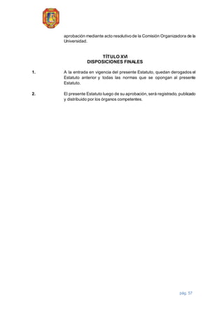pág. 57
aprobación mediante acto resolutivo de la Comisión Organizadora de la
Universidad.
TÍTULO XVI
DISPOSICIONES FINALES
1. A la entrada en vigencia del presente Estatuto, quedan derogados el
Estatuto anterior y todas las normas que se opongan al presente
Estatuto.
2. El presente Estatuto luego de su aprobación, será registrado, publicado
y distribuido por los órganos competentes.
 