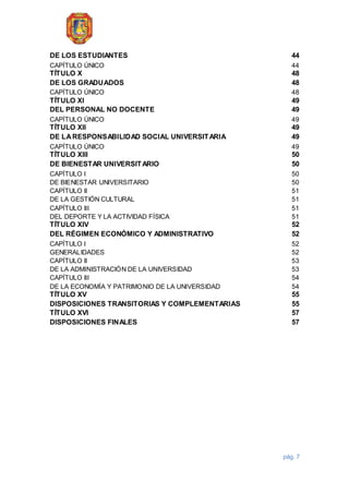 pág. 7
DE LOS ESTUDIANTES 44
CAPÍTULO ÚNICO 44
TÍTULO X 48
DE LOS GRADUADOS 48
CAPÍTULO ÚNICO 48
TÍTULO XI 49
DEL PERSONAL NO DOCENTE 49
CAPÍTULO ÚNICO 49
TÍTULO XII 49
DE LARESPONSABILIDAD SOCIAL UNIVERSITARIA 49
CAPÍTULO ÚNICO 49
TÍTULO XIII 50
DE BIENESTAR UNIVERSITARIO 50
CAPÍTULO I 50
DE BIENESTAR UNIVERSITARIO 50
CAPÍTULO II 51
DE LA GESTIÓN CULTURAL 51
CAPÍTULO III 51
DEL DEPORTE Y LA ACTIVIDAD FÍSICA 51
TÍTULO XIV 52
DEL RÉGIMEN ECONÓMICO Y ADMINISTRATIVO 52
CAPÍTULO I 52
GENERALIDADES 52
CAPÍTULO II 53
DE LA ADMINISTRACIÓN DE LA UNIVERSIDAD 53
CAPÍTULO III 54
DE LA ECONOMÍA Y PATRIMONIO DE LA UNIVERSIDAD 54
TÍTULO XV 55
DISPOSICIONES TRANSITORIAS Y COMPLEMENTARIAS 55
TÍTULO XVI 57
DISPOSICIONES FINALES 57
 