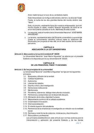 pág. 9
Amor maternal que no tuvo de su verdadera madre.
Está interpretada con la figura del cóndor y del toro, la obra del Yawar
Fiesta, la lucha de los dos grandes titanes del mundo andino: dos
“Apus”.
Está, el poncho, vestimenta típica de nuestros antepasados, que con
mucho orgullo, lo utilizó, nuestro “Amauta” Arguedas, tal como se ve
en el monumento ubicado en la Av. Martinelly de esta ciudad.
b. La segunda, está el nombre de la Universidad Nacional “JOSÉ MARÍA
ARGUEDAS”.
c. La tercera, representa la labor del Docente universitario cuya energía
irradia el conocimiento científico cultural hasta la obtención del
Doctorado y se proyecta al más allá, en el cielo azulino de los andes
peruanos.
CAPÍTULO II
ADECUACIÓN A LA LEY UNIVERSITARIA
Artículo 2. Adecuación a la Ley Universitaria N° 30220
La Universidad Nacional “José María Arguedas” se adecúa por el presente
Estatuto a lo dispuesto por la Ley Universitaria N° 30220.
CAPÍTULO III
DE LOS PRINCIPIOS, FINES Y FUNCIONES
Artículo 3. De los principios de la universidad
La Universidad Nacional “José María Arguedas” se rige por los siguientes
principios:
3.1 Búsqueda y difusión de la verdad.
3.2 Calidad Académica.
3.3 Autonomía.
3.4 Libertad de cátedra.
3.5 Espíritu crítico y de investigación.
3.6 Democracia institucional.
3.7 Meritocracia.
3.8 Pluralismo, tolerancia, diálogo intercultural e inclusión.
3.9 Pertinencia y compromiso con el desarrollo del país.
3.10 Afirmación de la vida y dignidad humana.
3.11 Mejoramiento continuo de la calidad académica.
3.12 Creatividad e innovación.
3.13 Internacionalización.
3.14 El interés superior del estudiante.
3.15 Pertinencia de la enseñanza e investigación en relación con la realidad
social.
3.16 Rechazo a toda forma de violencia, intolerancia y discriminación.
3.17 Ética pública y profesional.
Los principios establecidos en este artículo son normas rectoras para la
interpretación y aplicación del presente Estatuto y de las demás
 