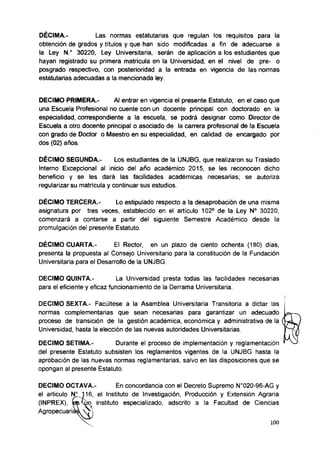 DÉCIMA.- Las normas estatutarias que regulan los requisitos para la
obtención de grados y títulos y que han sido modificadas a fin de adecuarse a
la Ley N.° 30220, Ley Universitaria, serán de aplicación a los estudiantes que
hayan registrado su primera matrícula en la Universidad, en el nivel de pre- o
posgrado respectivo, con posterioridad a la entrada en vigencia de las normas
estatutarias adecuadas a la mencionada ley.
DECIMO PRIMERA.- Al entrar en vigencia el presente Estatuto, en el caso que
una Escuela Profesional no cuente con un docente principal con doctorado en la
especialidad, correspondiente a la escuela, se podrá designar como Director de
Escuela a otro docente principal o asociado de la carrera profesional de la Escuela
con grado de Doctor o Maestro en su especialidad, en calidad de encargado por
dos (02) años.
DÉCIMO SEGUNDA.- Los estudiantes de la UNJBG, que realizaron su Traslado
Interno Excepcional al inicio del año académico 2015, se les reconocen dicho
beneficio y se les dará las facilidades académicas necesarias; se autoriza
regularizar su matricula y continuar sus estudios.
DÉCIMO TERCERA.- Lo estipulado respecto a la desaprobación de una misma
asignatura por tres veces, establecido en el artículo 102° de la Ley N° 30220,
comenzará a contarse a partir del siguiente Semestre Académico desde la
promulgación del presente Estatuto.
DÉCIMO CUARTA.- El Rector, en un plazo de ciento ochenta (180) días,
presenta la propuesta al Consejo Universitario para la constitución de la Fundación
Universitaria para el Desarrollo de la UNJBG.
DECIMO QUINTA.- La Universidad presta todas las facilidades necesarias
para el eficiente y eficaz funcionamiento de la Derrama Universitaria.
DECIMOSEXTA.- Facúltese a la Asamblea Universitaria Transitoria a dictar las
normas complementarias que sean necesarias para garantizar un adecuado
proceso de transición de la gestión académica, económica y administrativa de la f
Universidad, hasta la elección de las nuevas autoridades Universitarias.
DECIMO SETIMA.- Durante el proceso de implementación y reglamentación I
del presente Estatuto subsisten los reglamentos vigentes de la UNJBG hasta la
aprobación de las nuevas normas reglamentarias, salvo en las disposiciones que se
opongan al presente Estatuto.
DECIMO OCTAVA.- En concordancia con el Decreto Supremo N°020-96-AG y
el articulo N1116, el Instituto de Investigación, Producción y Extensión Agraria
(INPREX), instituto especializado, adscrito a la Facultad de Ciencias
Agropecuarias.
 