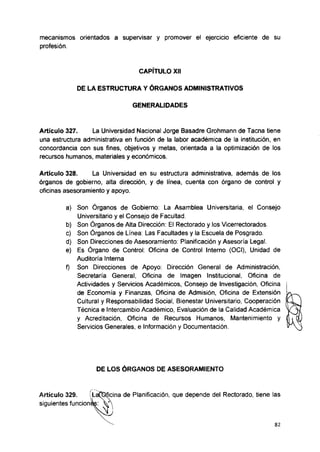 mecanismos orientados a supervisar y promover el ejercicio eficiente de su
profesión.
CAPÍTULO XII
DE LA ESTRUCTURA Y ÓRGANOS ADMINISTRATIVOS
GENERALIDADES
Artículo 327. La Universidad Nacional Jorge Basadre Grohmann de Tacna tiene
una estructura administrativa en función de la labor académica de la institución, en
concordancia con sus fines, objetivos y metas, orientada a la optimización de los
recursos humanos, materiales y económicos.
Artículo 328. La Universidad en su estructura administrativa, además de los
órganos de gobierno, alta dirección, y de línea, cuenta con órgano de control y
oficinas asesoramiento y apoyo.
a) Son Órganos de Gobierno: La Asamblea Universitaria, el Consejo
Universitario y el Consejo de Facultad.
b) Son Órganos de Alta Dirección: El Rectorado y los Vicerrectorados.
c) Son Órganos de Línea: Las Facultades y la Escuela de Posgrado.
d) Son Direcciones de Asesoramiento: Planificación y Asesoría Lega!.
e) Es Órgano de Control: Oficina de Control Interno (OCI), Unidad de
Auditoría Interna
f) Son Direcciones de Apoyo: Dirección General de Administración,
Secretaría General, Oficina de Imagen Institucional, Oficina de
Actividades y Servicios Académicos, Consejo de Investigación, Oficina
de Economía y Finanzas, Oficina de Admisión, Oficina de Extensión
Cultural y Responsabilidad Social, Bienestar Universitario, Cooperación
Técnica e Intercambio Académico, Evaluación de la Calidad Académica
y Acreditación, Oficina de Recursos Humanos, Mantenimiento y
Servicios Generales, e Información y Documentación.
DE LOS ÓRGANOS DE ASESORAMIENTO
Artículo 329. ííLafptfcina de Planificación, que depende del Rectorado, tiene las
siguientes funcionas: V 
82
 