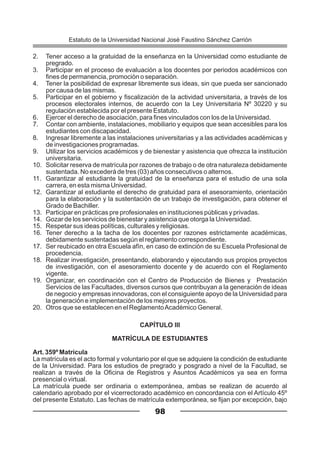2. Tener acceso a la gratuidad de la enseñanza en la Universidad como estudiante de
pregrado.
3. Participar en el proceso de evaluación a los docentes por periodos académicos con
fines de permanencia, promoción o separación.
4. Tener la posibilidad de expresar libremente sus ideas, sin que pueda ser sancionado
por causa de las mismas.
5. Participar en el gobierno y fiscalización de la actividad universitaria, a través de los
procesos electorales internos, de acuerdo con la Ley Universitaria Nº 30220 y su
regulación establecida por el presente Estatuto.
6. Ejercer el derecho de asociación, para fines vinculados con los de la Universidad.
7. Contar con ambiente, instalaciones, mobiliario y equipos que sean accesibles para los
estudiantes con discapacidad.
8. Ingresar libremente a las instalaciones universitarias y a las actividades académicas y
de investigaciones programadas.
9. Utilizar los servicios académicos y de bienestar y asistencia que ofrezca la institución
universitaria.
10. Solicitar reserva de matrícula por razones de trabajo o de otra naturaleza debidamente
sustentada. No excederá de tres (03) años consecutivos o alternos.
11. Garantizar al estudiante la gratuidad de la enseñanza para el estudio de una sola
carrera, en esta misma Universidad.
12. Garantizar al estudiante el derecho de gratuidad para el asesoramiento, orientación
para la elaboración y la sustentación de un trabajo de investigación, para obtener el
Grado de Bachiller.
13. Participar en prácticas pre profesionales en instituciones públicas y privadas.
14. Gozar de los servicios de bienestar y asistencia que otorga la Universidad.
15. Respetar sus ideas políticas, culturales y religiosas.
16. Tener derecho a la tacha de los docentes por razones estrictamente académicas,
debidamente sustentadas según el reglamento correspondiente.
17. Ser reubicado en otra Escuela afín, en caso de extinción de su Escuela Profesional de
procedencia.
18. Realizar investigación, presentando, elaborando y ejecutando sus propios proyectos
de investigación, con el asesoramiento docente y de acuerdo con el Reglamento
vigente.
19. Organizar, en coordinación con el Centro de Producción de Bienes y Prestación
Servicios de las Facultades, diversos cursos que contribuyan a la generación de ideas
de negocio y empresas innovadoras, con el consiguiente apoyo de la Universidad para
la generación e implementación de los mejores proyectos.
20. Otros que se establecen en el ReglamentoAcadémico General.
CAPÍTULO III
MATRÍCULA DE ESTUDIANTES
Art. 359º Matrícula
La matrícula es el acto formal y voluntario por el que se adquiere la condición de estudiante
de la Universidad. Para los estudios de pregrado y posgrado a nivel de la Facultad, se
realizan a través de la Oficina de Registros y Asuntos Académicos ya sea en forma
presencial o virtual.
La matrícula puede ser ordinaria o extemporánea, ambas se realizan de acuerdo al
calendario aprobado por el vicerrectorado académico en concordancia con el Artículo 45º
del presente Estatuto. Las fechas de matrícula extemporánea, se fijan por excepción, bajo
98
Estatuto de la Universidad Nacional José Faustino Sánchez Carrión
 
